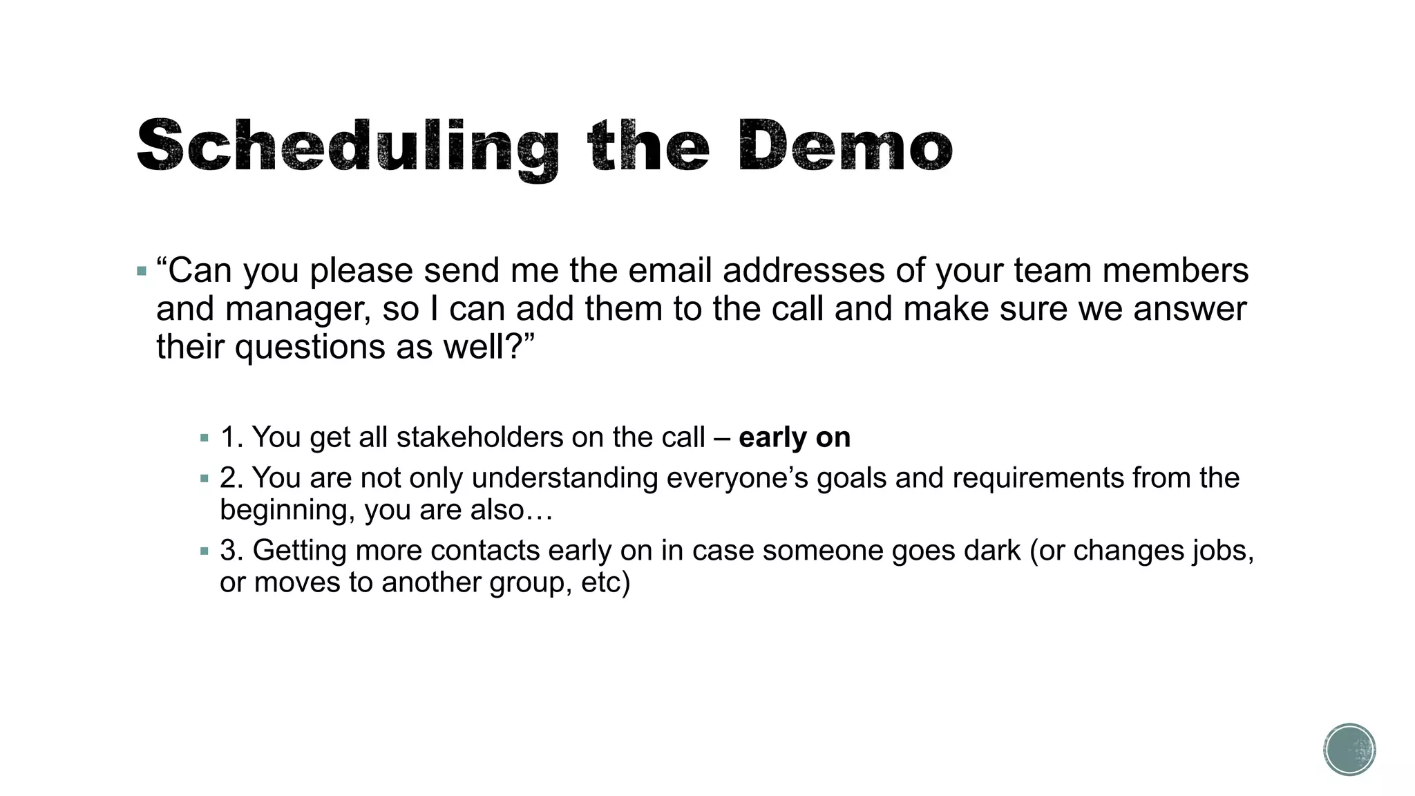 “Can you please send me the email addresses of your team members
and manager, so I can add them to the call and make sure we answer
their questions as well?”
 1. You get all stakeholders on the call – early on
 2. You are not only understanding everyone’s goals and requirements from the
beginning, you are also…
 3. Getting more contacts early on in case someone goes dark (or changes jobs,
or moves to another group, etc)
 
