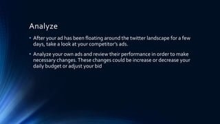 Analyze
• After your ad has been floating around the twitter landscape for a few
days, take a look at your competitor’s ads.
• Analyze your own ads and review their performance in order to make
necessary changes.These changes could be increase or decrease your
daily budget or adjust your bid
 