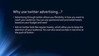 Why use twitter advertising…?
• Advertising through twitter allows you flexibility in how you want to
reach your audience.You can use sponsored and promoted tweets
based on your budget and need
• Ads on twitter look like regular tweets, which allow you to keep the
attention of your audience.You can also send outAds in real time at
the push of button
 