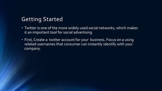Getting Started
• Twitter is one of the more widely used social networks, which makes
it an important tool for social advertising
• First, Create a twitter account for your business. Focus on a using
related usernames that consumer can instantly identify with your
company.
 