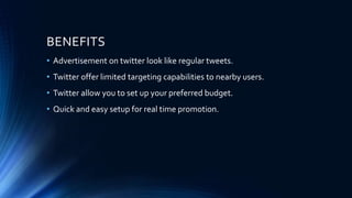BENEFITS
• Advertisement on twitter look like regular tweets.
• Twitter offer limited targeting capabilities to nearby users.
• Twitter allow you to set up your preferred budget.
• Quick and easy setup for real time promotion.
 