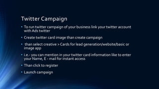 Twitter Campaign
• To run twitter campaign of your business link your twitter account
with Ads twitter
• Create twitter card image than create campaign
• than select creative > Cards for lead generation/website/basic or
image app
• i.e.- you can mention in your twitter card information like to enter
your Name, E - mail for instant access
• Than click to register
• Launch campaign
 