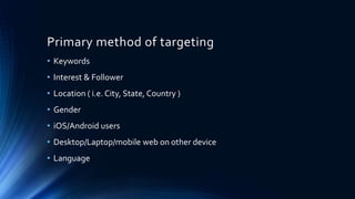 Primary method of targeting
• Keywords
• Interest & Follower
• Location ( i.e. City, State, Country )
• Gender
• iOS/Android users
• Desktop/Laptop/mobile web on other device
• Language
 