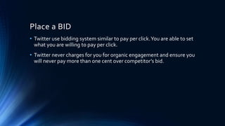 Place a BID
• Twitter use bidding system similar to pay per click.You are able to set
what you are willing to pay per click.
• Twitter never charges for you for organic engagement and ensure you
will never pay more than one cent over competitor’s bid.
 