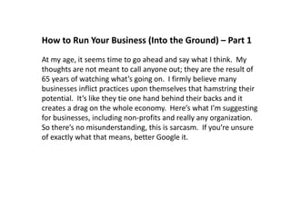 How to Run Your Business (Into the Ground) – Part 1 
At my age, it seems time to go ahead and say what I think. My 
thoughts are not meant to call anyone out; they are the result of 
65 years of watching what’s going on. I firmly believe many 
businesses inflict practices upon themselves that hamstring their 
potential. It’s like they tie one hand behind their backs and it 
creates a drag on the whole economy. Here’s what I’m suggesting 
for businesses, including non-profits and really any organization. 
So there’s no misunderstanding, this is sarcasm. If you’re unsure 
of exactly what that means, better Google it. 
 