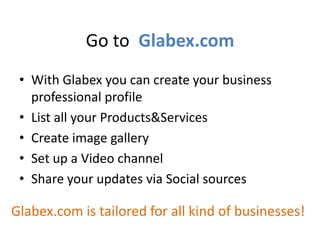 Go to Glabex.com
• With Glabex you can create your business
professional profile
• List all your Products&Services
• Create image gallery
• Set up a Video channel
• Share your updates via Social sources
Glabex.com is tailored for all kind of businesses!