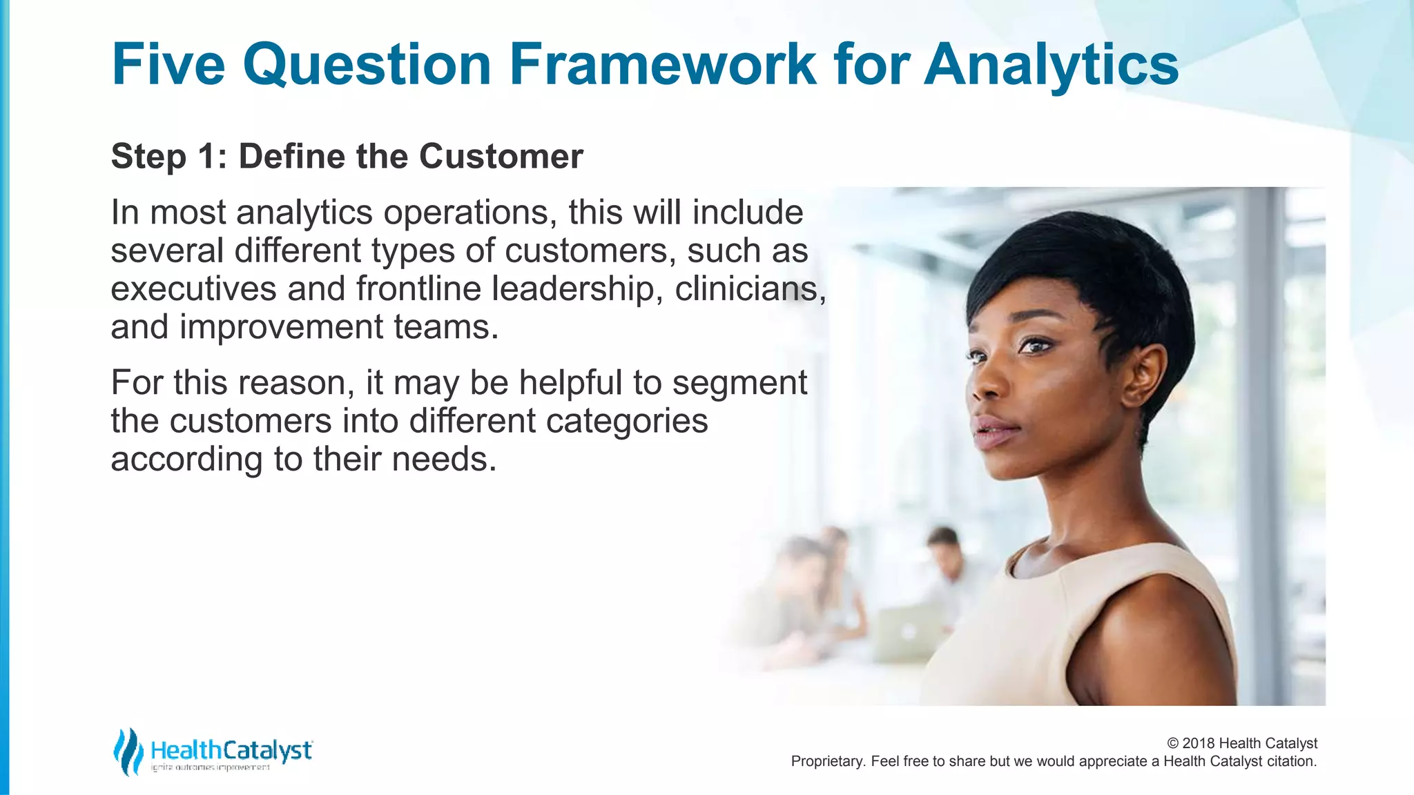 © 2018 Health Catalyst
Proprietary. Feel free to share but we would appreciate a Health Catalyst citation.
Step 1: Define the Customer
Five Question Framework for Analytics
In most analytics operations, this will include
several different types of customers, such as
executives and frontline leadership, clinicians,
and improvement teams.
For this reason, it may be helpful to segment
the customers into different categories
according to their needs.
 