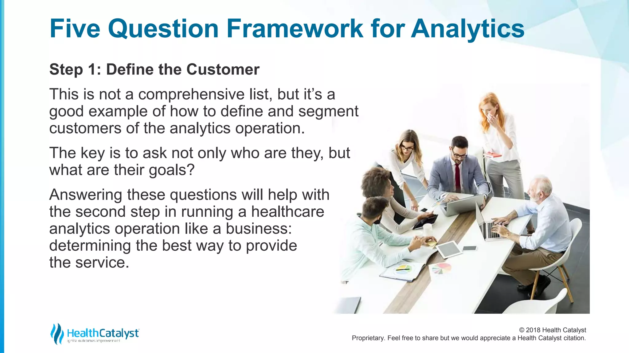 © 2018 Health Catalyst
Proprietary. Feel free to share but we would appreciate a Health Catalyst citation.
Step 1: Define the Customer
Five Question Framework for Analytics
This is not a comprehensive list, but it’s a
good example of how to define and segment
customers of the analytics operation.
The key is to ask not only who are they, but
what are their goals?
Answering these questions will help with
the second step in running a healthcare
analytics operation like a business:
determining the best way to provide
the service.
 