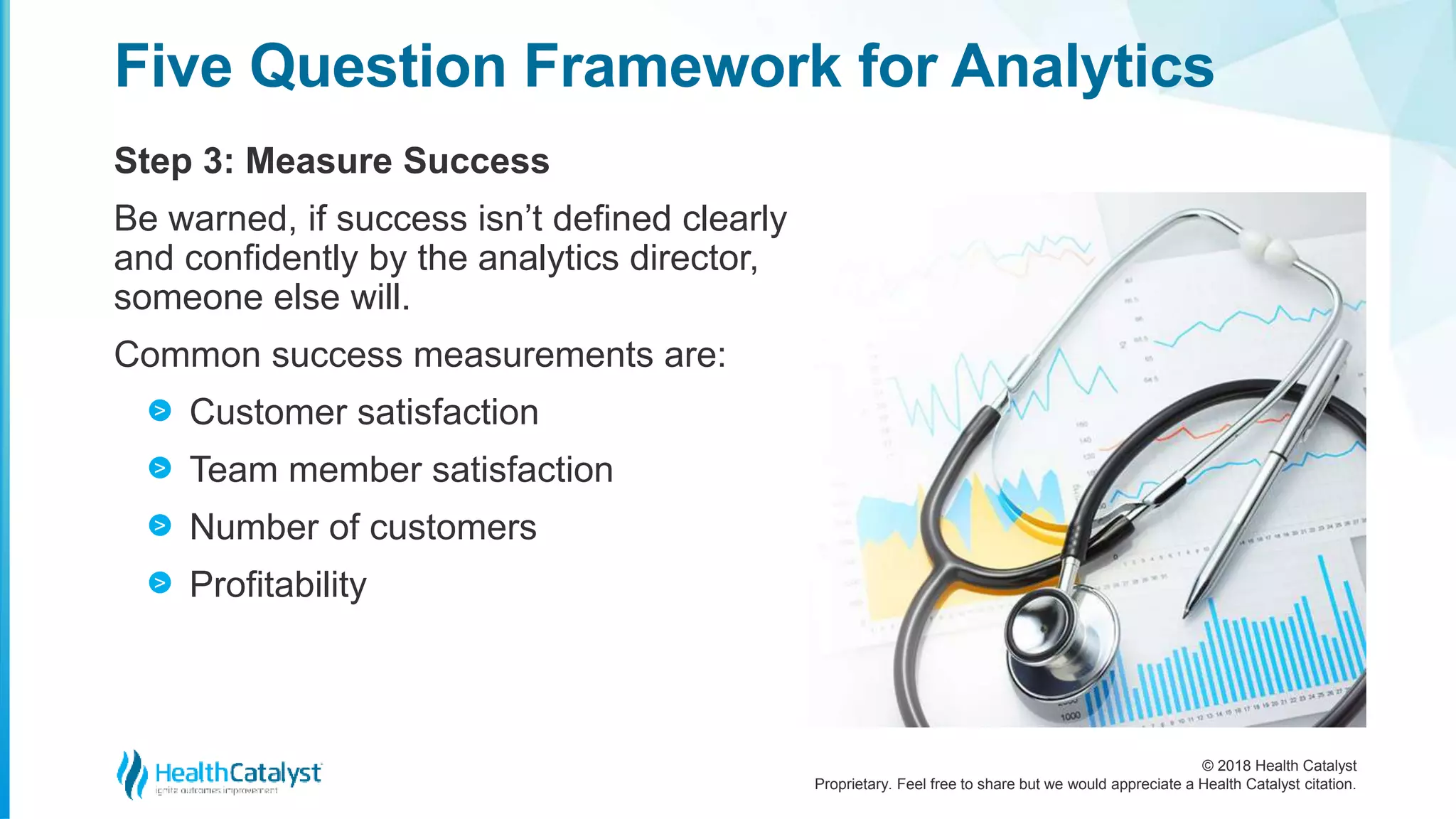 © 2018 Health Catalyst
Proprietary. Feel free to share but we would appreciate a Health Catalyst citation.
Step 3: Measure Success
Five Question Framework for Analytics
Be warned, if success isn’t defined clearly
and confidently by the analytics director,
someone else will.
Common success measurements are:
Customer satisfaction
Team member satisfaction
Number of customers
Profitability
>
>
>
>
 