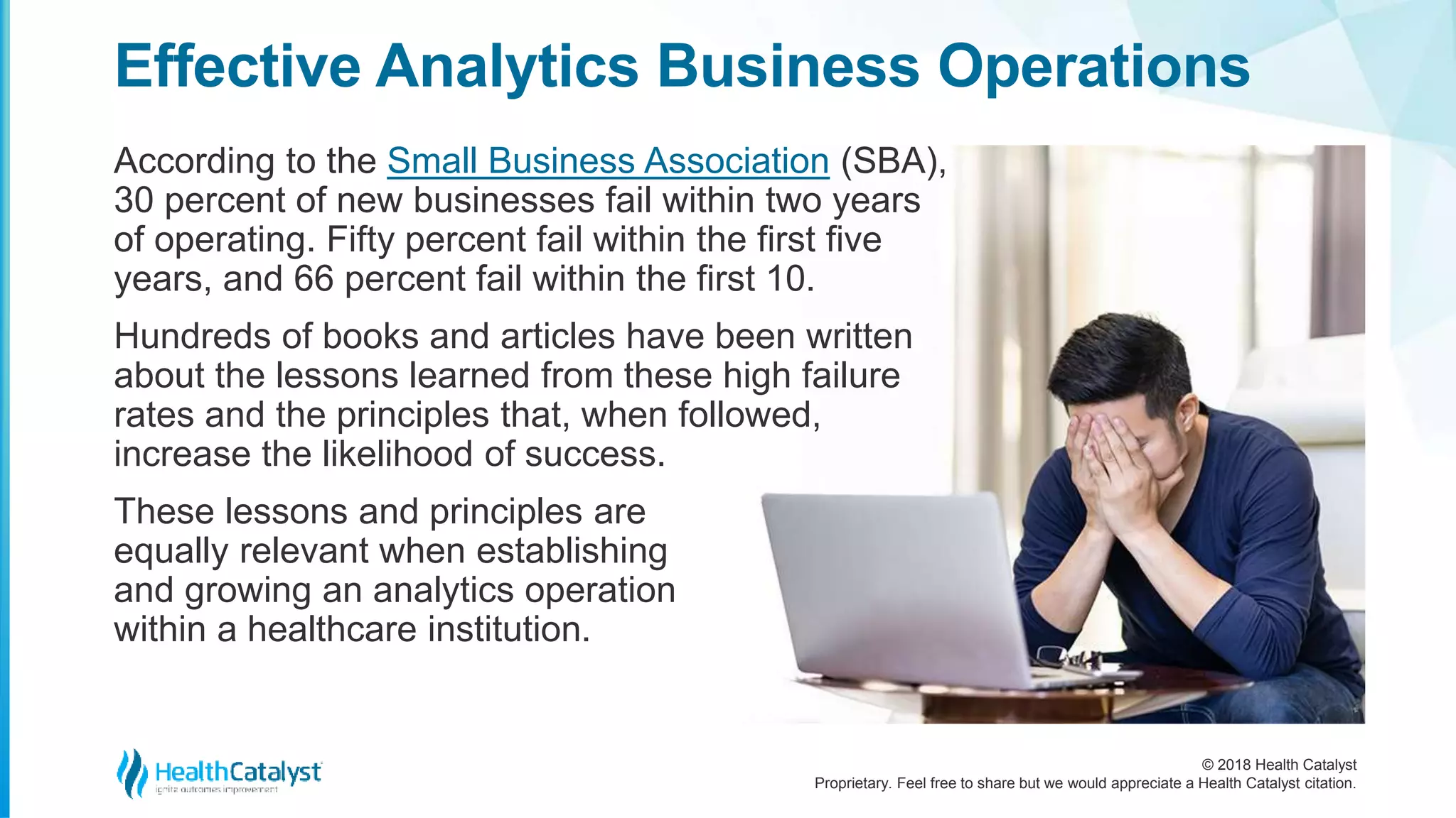© 2018 Health Catalyst
Proprietary. Feel free to share but we would appreciate a Health Catalyst citation.
According to the Small Business Association (SBA),
30 percent of new businesses fail within two years
of operating. Fifty percent fail within the first five
years, and 66 percent fail within the first 10.
Hundreds of books and articles have been written
about the lessons learned from these high failure
rates and the principles that, when followed,
increase the likelihood of success.
These lessons and principles are
equally relevant when establishing
and growing an analytics operation
within a healthcare institution.
Effective Analytics Business Operations
 