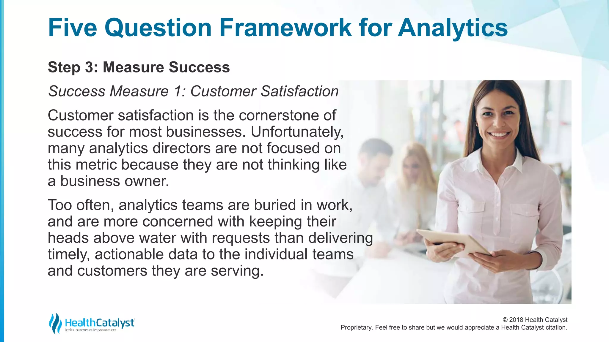© 2018 Health Catalyst
Proprietary. Feel free to share but we would appreciate a Health Catalyst citation.
Step 3: Measure Success
Five Question Framework for Analytics
Success Measure 1: Customer Satisfaction
Customer satisfaction is the cornerstone of
success for most businesses. Unfortunately,
many analytics directors are not focused on
this metric because they are not thinking like
a business owner.
Too often, analytics teams are buried in work,
and are more concerned with keeping their
heads above water with requests than delivering
timely, actionable data to the individual teams
and customers they are serving.
 
