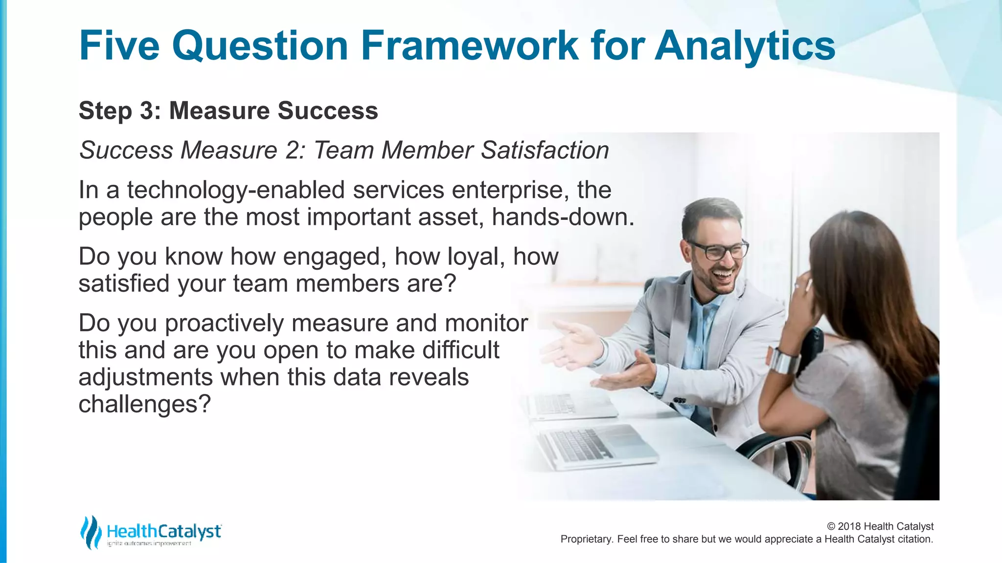 © 2018 Health Catalyst
Proprietary. Feel free to share but we would appreciate a Health Catalyst citation.
Step 3: Measure Success
Five Question Framework for Analytics
Success Measure 2: Team Member Satisfaction
In a technology-enabled services enterprise, the
people are the most important asset, hands-down.
Do you know how engaged, how loyal, how
satisfied your team members are?
Do you proactively measure and monitor
this and are you open to make difficult
adjustments when this data reveals
challenges?
 