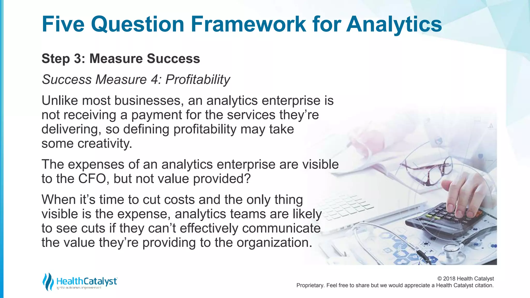 © 2018 Health Catalyst
Proprietary. Feel free to share but we would appreciate a Health Catalyst citation.
Step 3: Measure Success
Five Question Framework for Analytics
Success Measure 4: Profitability
Unlike most businesses, an analytics enterprise is
not receiving a payment for the services they’re
delivering, so defining profitability may take
some creativity.
The expenses of an analytics enterprise are visible
to the CFO, but not value provided?
When it’s time to cut costs and the only thing
visible is the expense, analytics teams are likely
to see cuts if they can’t effectively communicate
the value they’re providing to the organization.
 