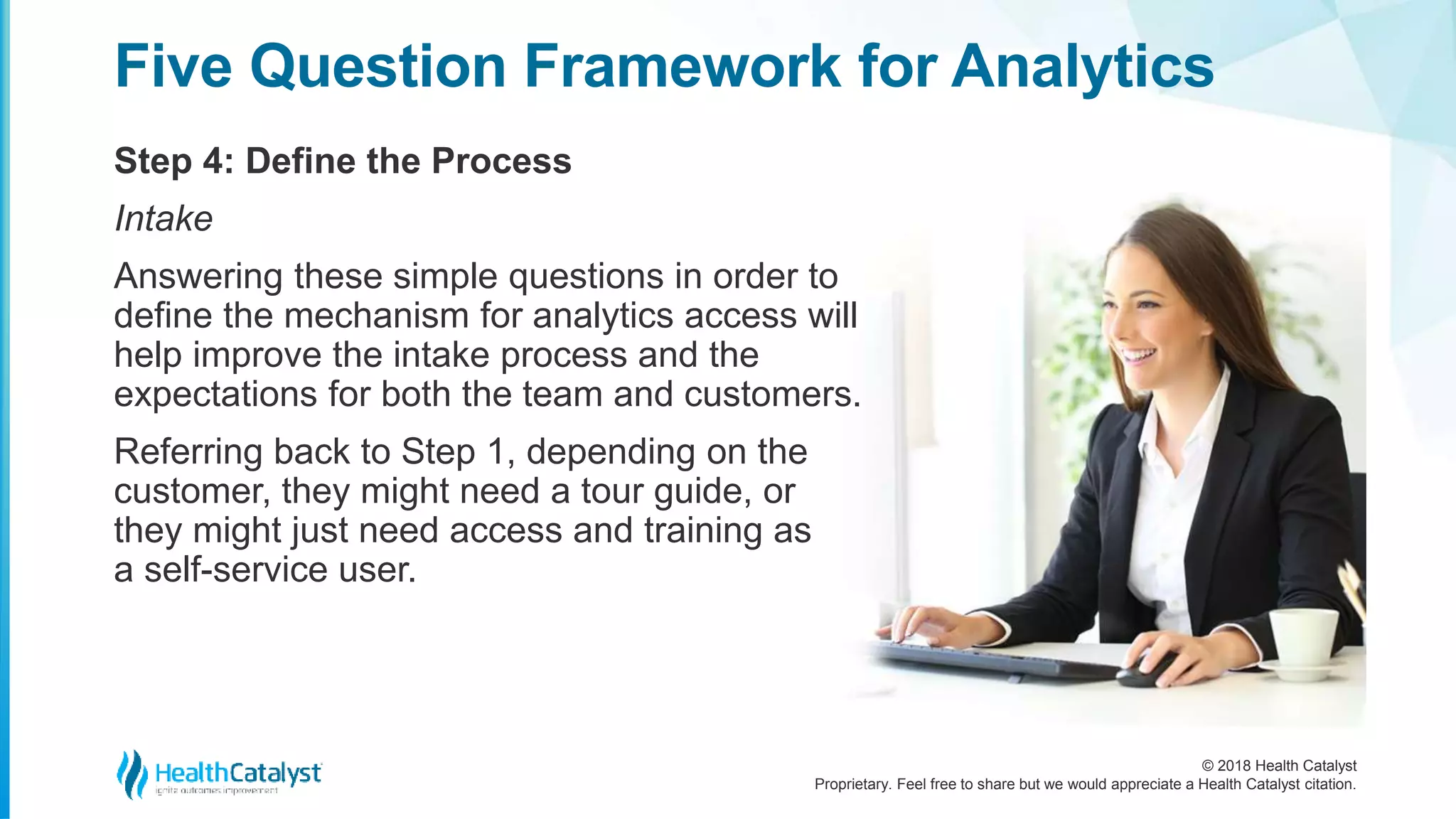 © 2018 Health Catalyst
Proprietary. Feel free to share but we would appreciate a Health Catalyst citation.
Step 4: Define the Process
Five Question Framework for Analytics
Intake
Answering these simple questions in order to
define the mechanism for analytics access will
help improve the intake process and the
expectations for both the team and customers.
Referring back to Step 1, depending on the
customer, they might need a tour guide, or
they might just need access and training as
a self-service user.
 