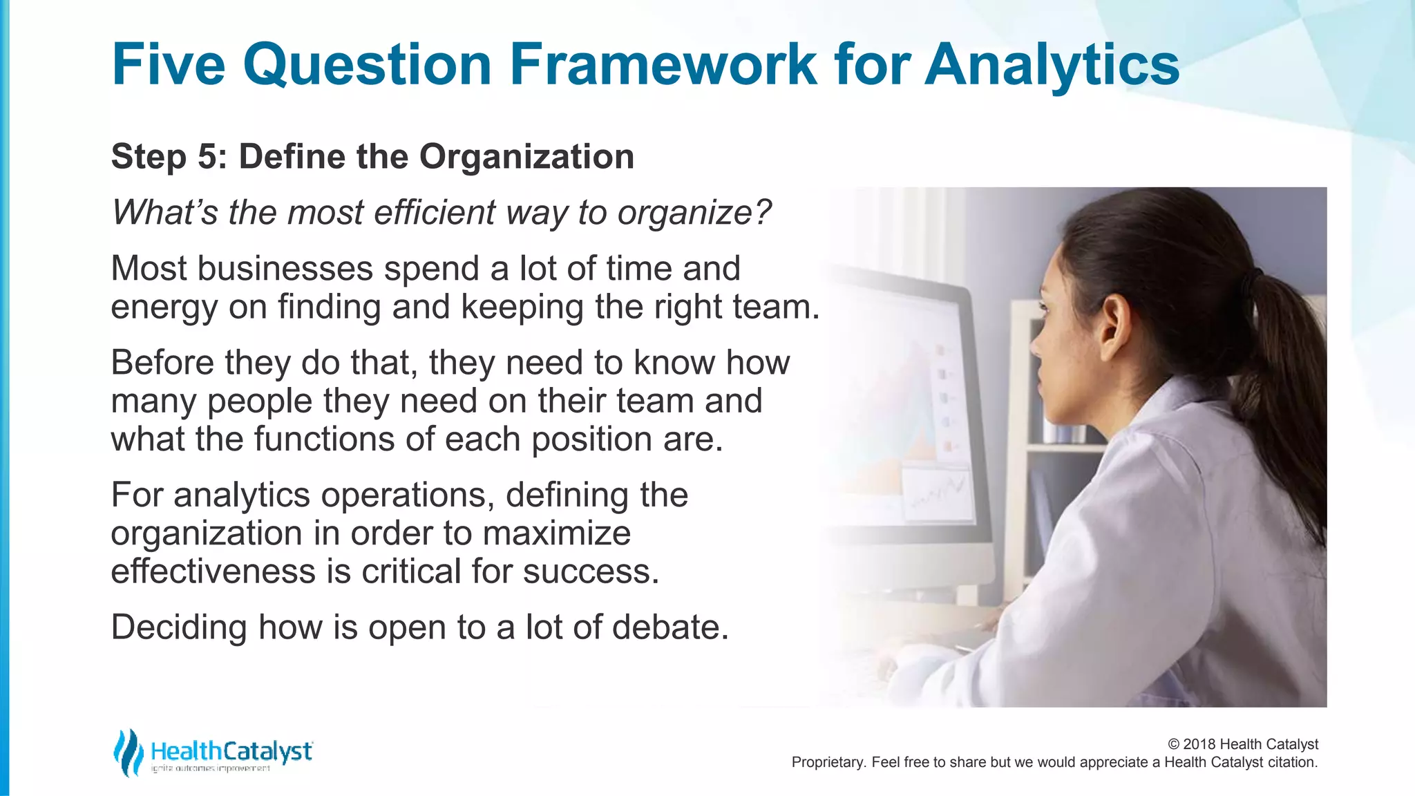 © 2018 Health Catalyst
Proprietary. Feel free to share but we would appreciate a Health Catalyst citation.
Step 5: Define the Organization
Five Question Framework for Analytics
What’s the most efficient way to organize?
Most businesses spend a lot of time and
energy on finding and keeping the right team.
Before they do that, they need to know how
many people they need on their team and
what the functions of each position are.
For analytics operations, defining the
organization in order to maximize
effectiveness is critical for success.
Deciding how is open to a lot of debate.
 