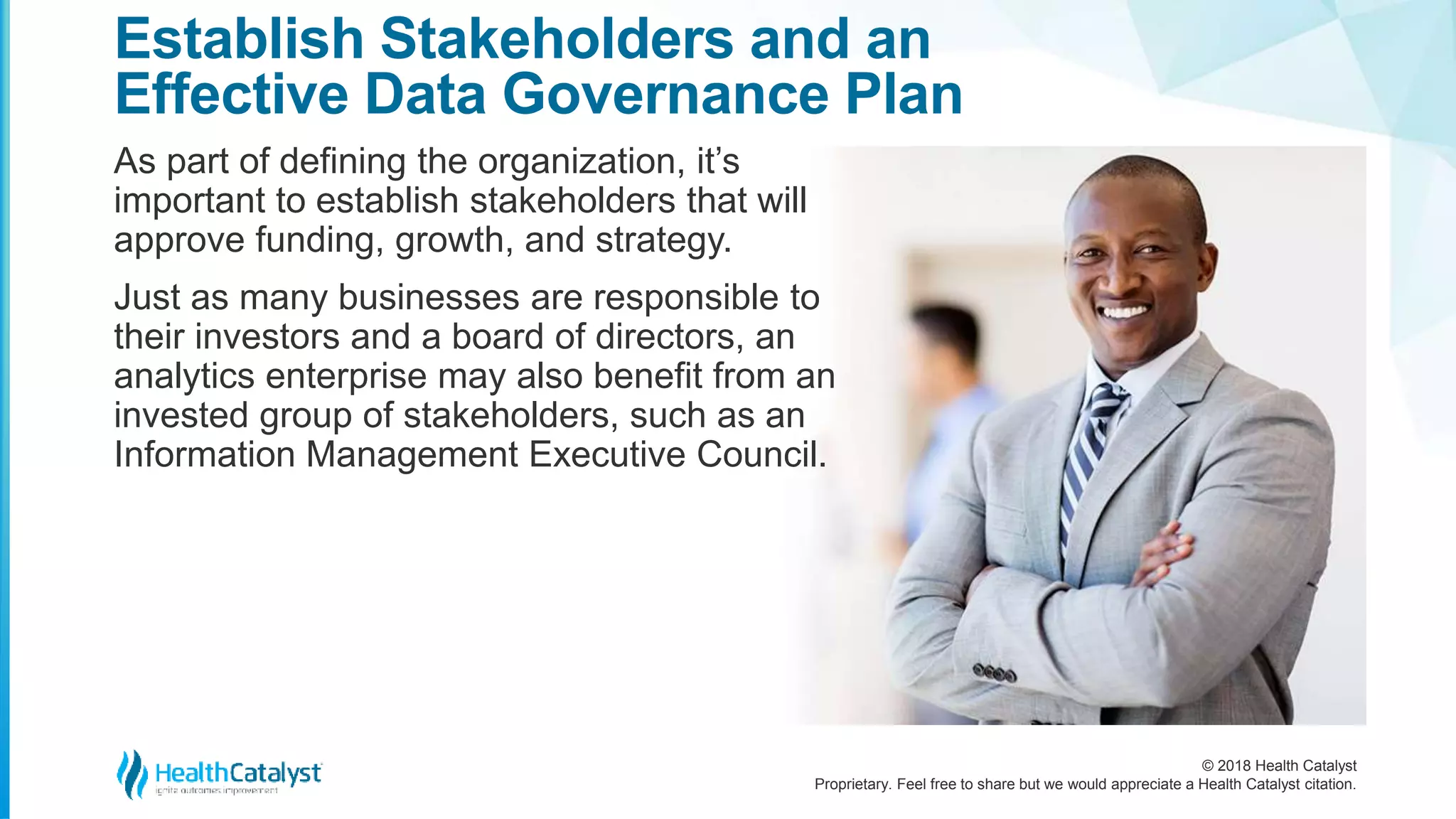 © 2018 Health Catalyst
Proprietary. Feel free to share but we would appreciate a Health Catalyst citation.
Establish Stakeholders and an
Effective Data Governance Plan
As part of defining the organization, it’s
important to establish stakeholders that will
approve funding, growth, and strategy.
Just as many businesses are responsible to
their investors and a board of directors, an
analytics enterprise may also benefit from an
invested group of stakeholders, such as an
Information Management Executive Council.
 