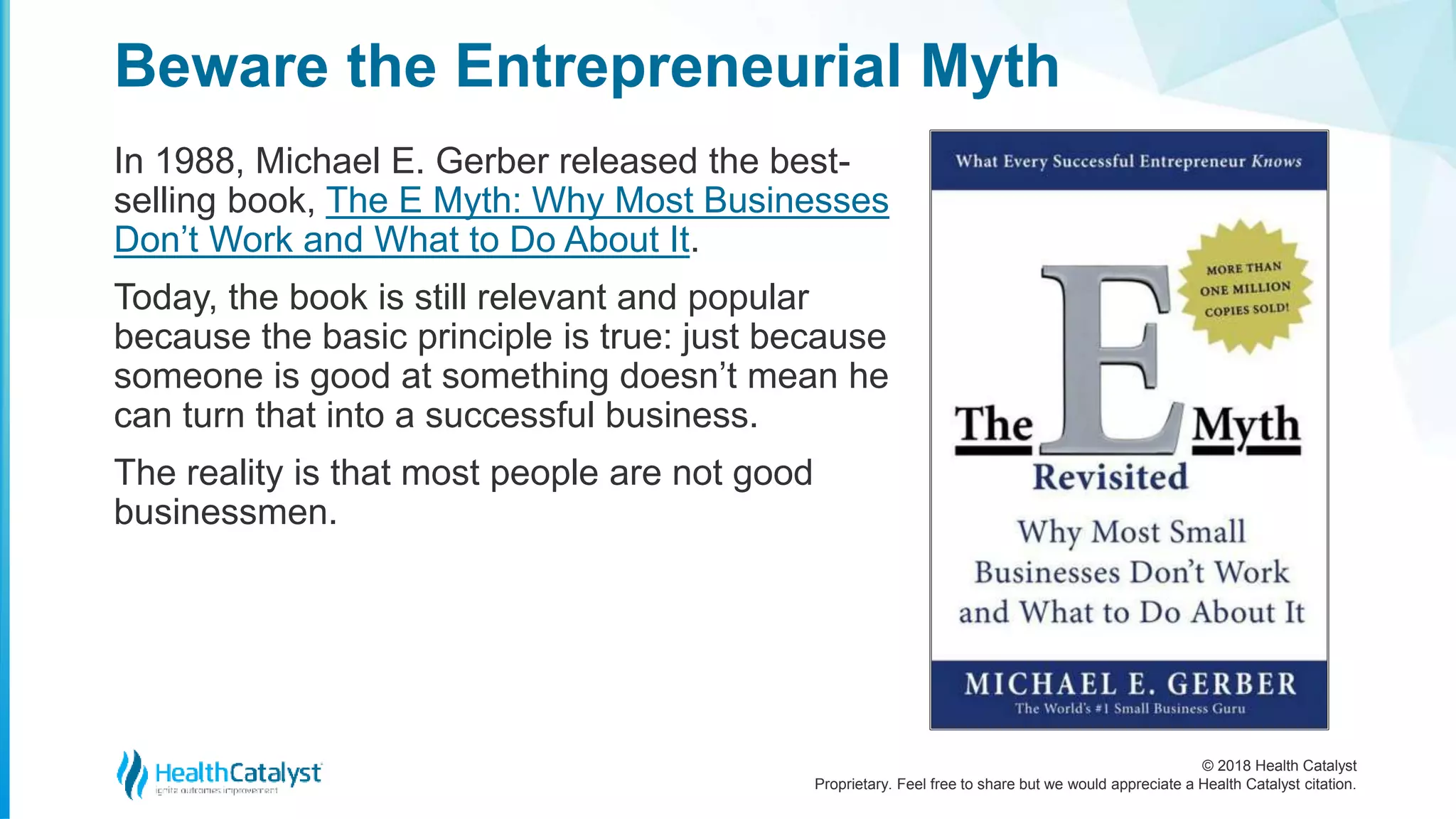 © 2018 Health Catalyst
Proprietary. Feel free to share but we would appreciate a Health Catalyst citation.
Beware the Entrepreneurial Myth
In 1988, Michael E. Gerber released the best-
selling book, The E Myth: Why Most Businesses
Don’t Work and What to Do About It.
Today, the book is still relevant and popular
because the basic principle is true: just because
someone is good at something doesn’t mean he
can turn that into a successful business.
The reality is that most people are not good
businessmen.
 
