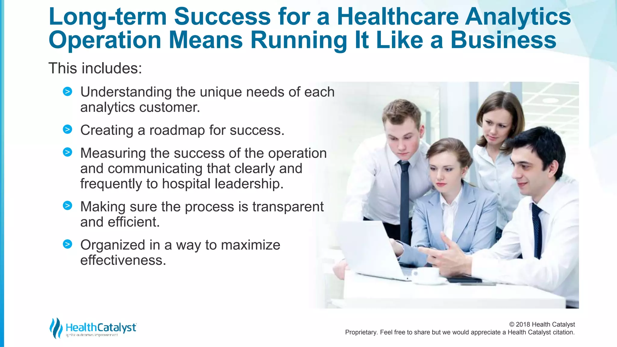© 2018 Health Catalyst
Proprietary. Feel free to share but we would appreciate a Health Catalyst citation.
Long-term Success for a Healthcare Analytics
Operation Means Running It Like a Business
This includes:
Understanding the unique needs of each
analytics customer.
Creating a roadmap for success.
Measuring the success of the operation
and communicating that clearly and
frequently to hospital leadership.
Making sure the process is transparent
and efficient.
Organized in a way to maximize
effectiveness.
>
>
>
>
>
 