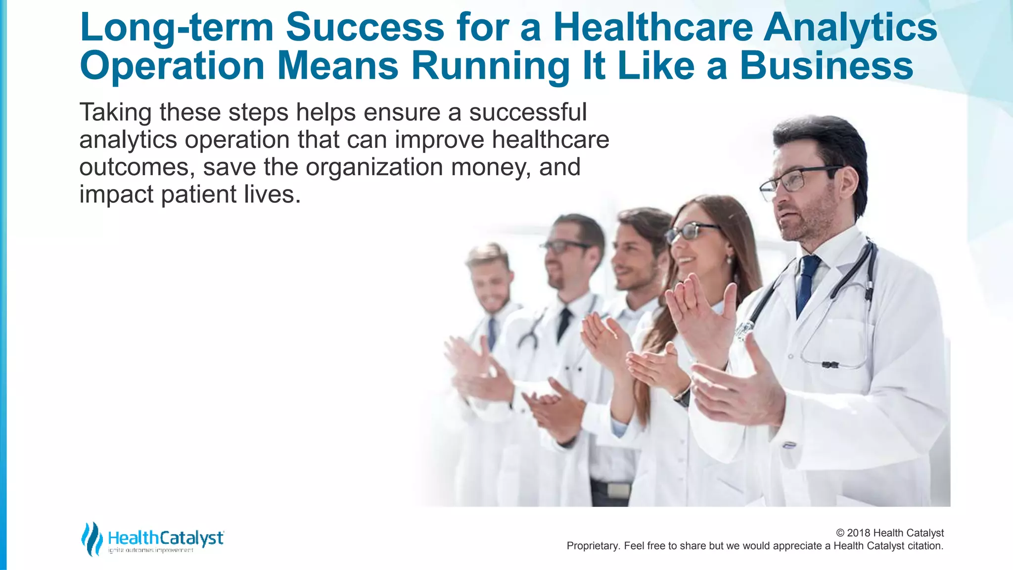 © 2018 Health Catalyst
Proprietary. Feel free to share but we would appreciate a Health Catalyst citation.
Long-term Success for a Healthcare Analytics
Operation Means Running It Like a Business
Taking these steps helps ensure a successful
analytics operation that can improve healthcare
outcomes, save the organization money, and
impact patient lives.
 