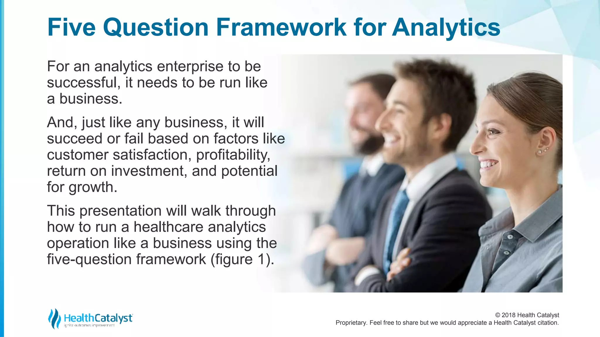 © 2018 Health Catalyst
Proprietary. Feel free to share but we would appreciate a Health Catalyst citation.
For an analytics enterprise to be
successful, it needs to be run like
a business.
And, just like any business, it will
succeed or fail based on factors like
customer satisfaction, profitability,
return on investment, and potential
for growth.
This presentation will walk through
how to run a healthcare analytics
operation like a business using the
five-question framework (figure 1).
Five Question Framework for Analytics
 