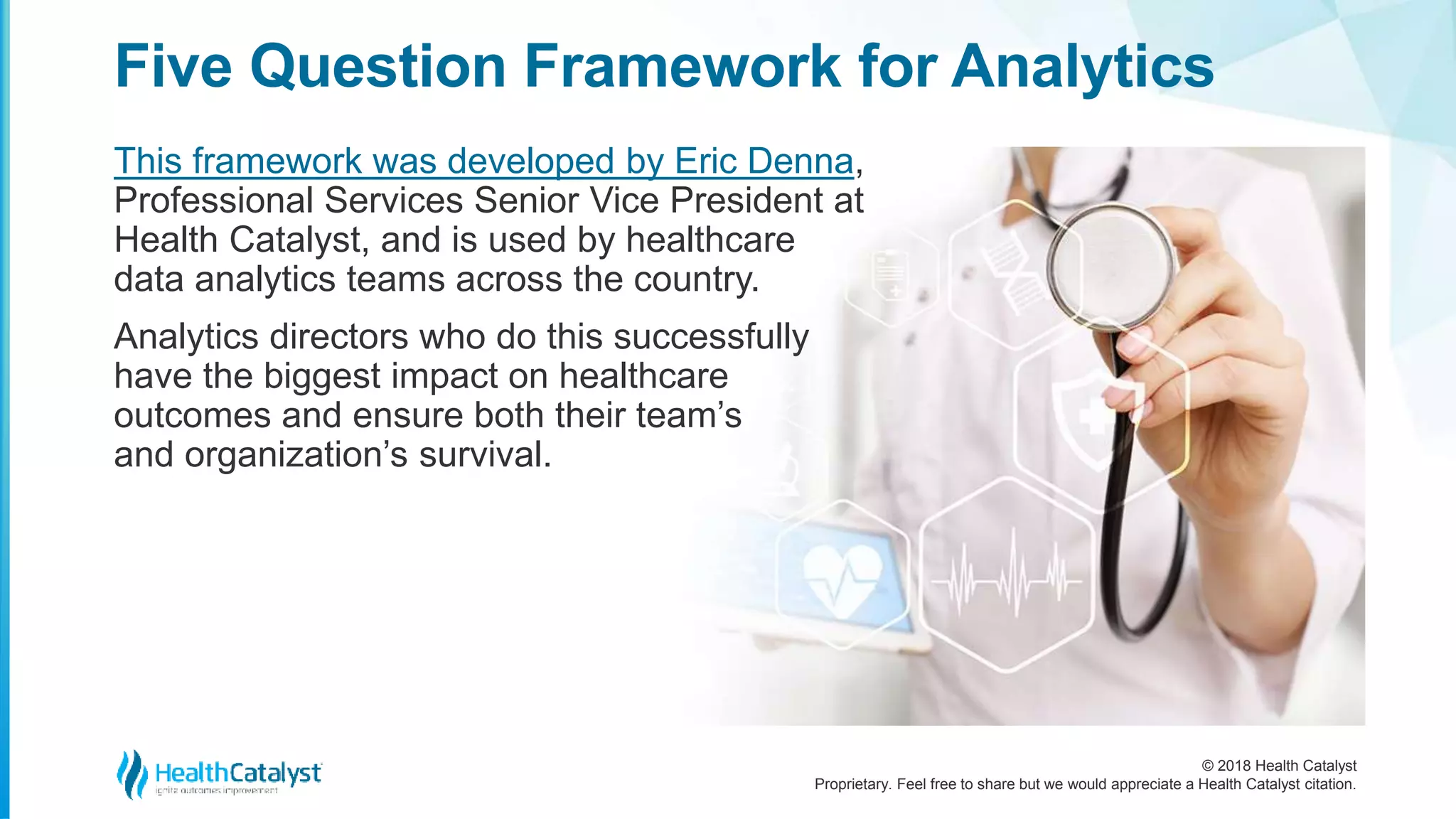 © 2018 Health Catalyst
Proprietary. Feel free to share but we would appreciate a Health Catalyst citation.
This framework was developed by Eric Denna,
Professional Services Senior Vice President at
Health Catalyst, and is used by healthcare
data analytics teams across the country.
Analytics directors who do this successfully
have the biggest impact on healthcare
outcomes and ensure both their team’s
and organization’s survival.
Five Question Framework for Analytics
 