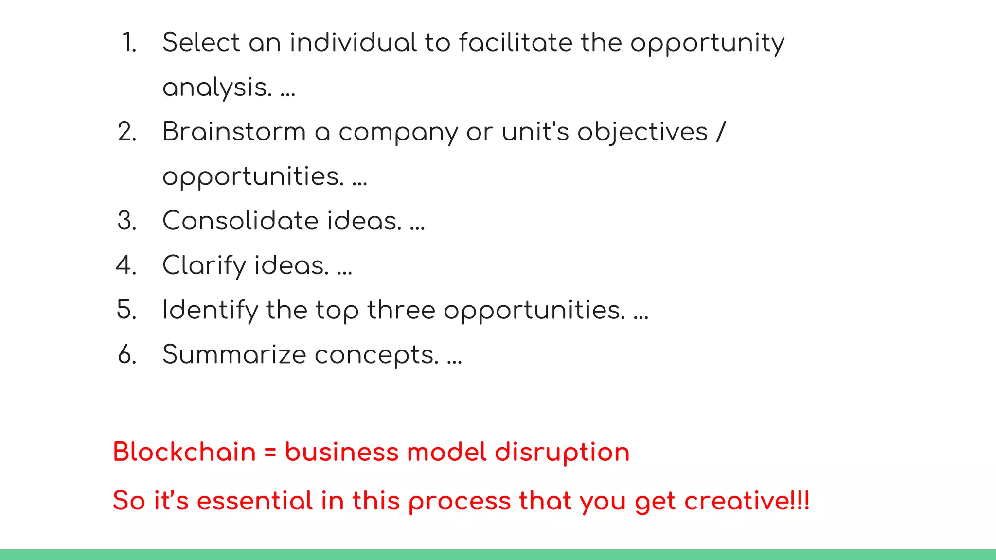 1. Select an individual to facilitate the opportunity
analysis. ...
2. Brainstorm a company or unit's objectives /
opportunities. ...
3. Consolidate ideas. ...
4. Clarify ideas. ...
5. Identify the top three opportunities. ...
6. Summarize concepts. ...
Blockchain = business model disruption
So it’s essential in this process that you get creative!!!
 