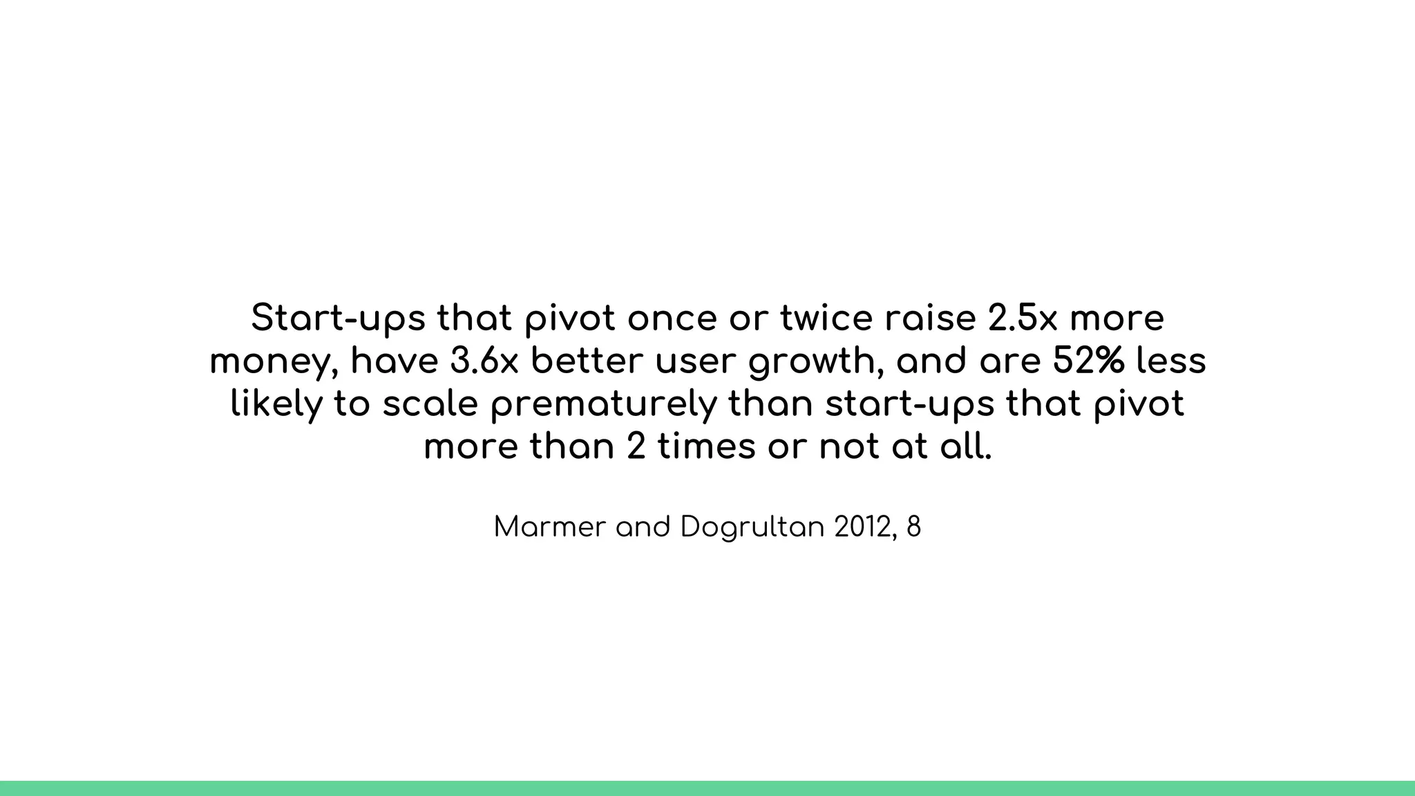 Start-ups that pivot once or twice raise 2.5x more
money, have 3.6x better user growth, and are 52% less
likely to scale prematurely than start-ups that pivot
more than 2 times or not at all.
Marmer and Dogrultan 2012, 8
 