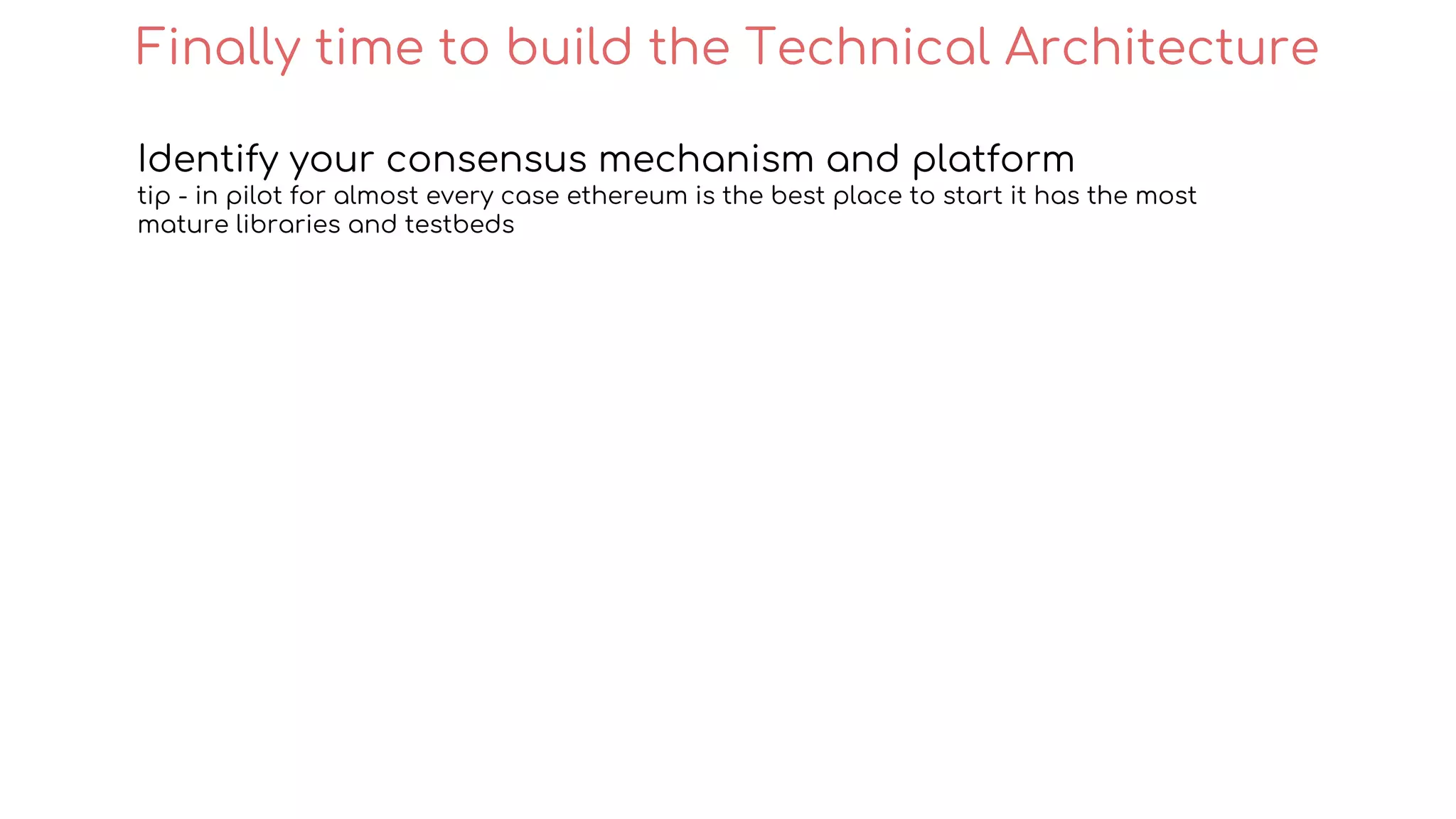 Identify your consensus mechanism and platform
tip - in pilot for almost every case ethereum is the best place to start it has the most
mature libraries and testbeds
Finally time to build the Technical Architecture
 