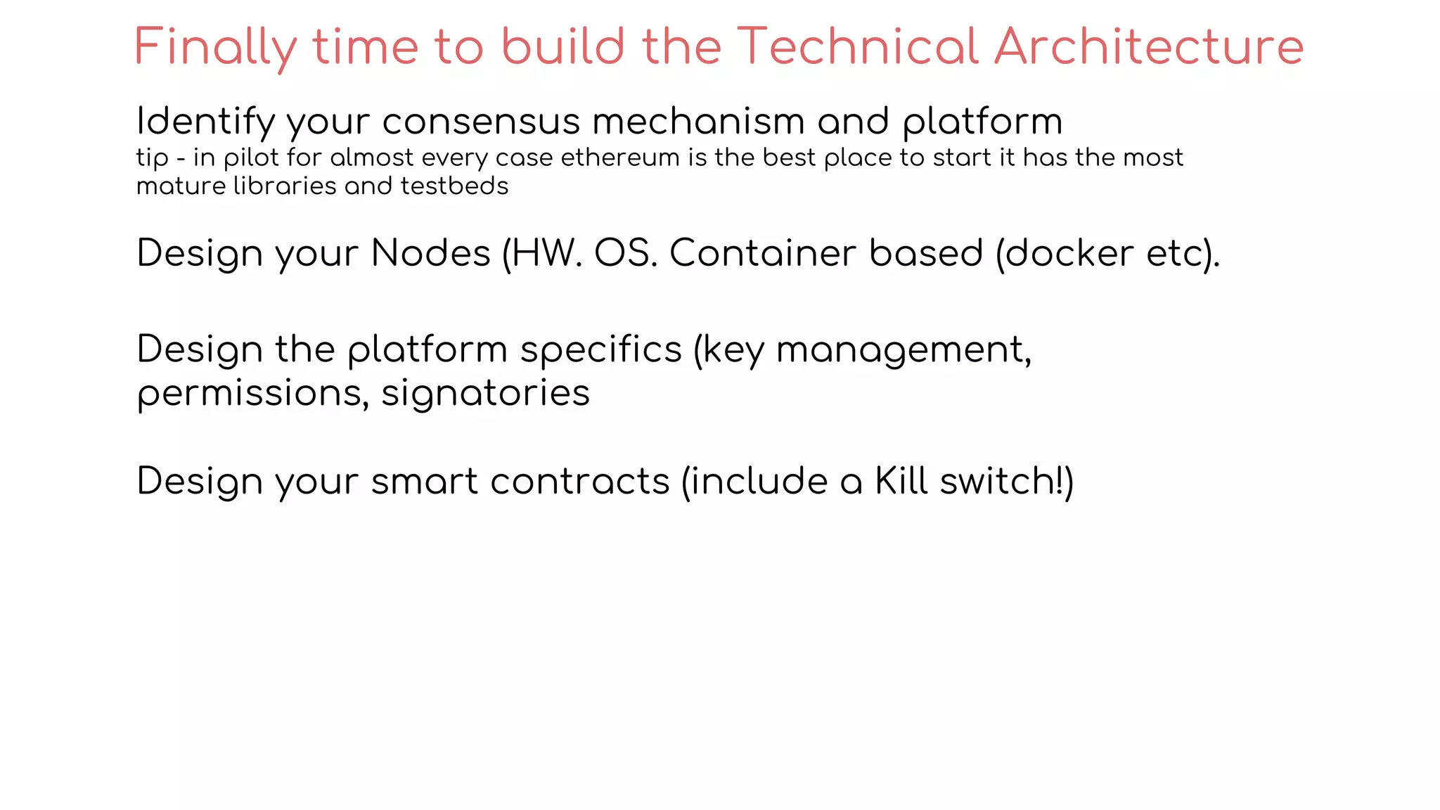 Identify your consensus mechanism and platform
tip - in pilot for almost every case ethereum is the best place to start it has the most
mature libraries and testbeds
Design your Nodes (HW. OS. Container based (docker etc).
Design the platform specifics (key management,
permissions, signatories
Design your smart contracts (include a Kill switch!)
Finally time to build the Technical Architecture
 