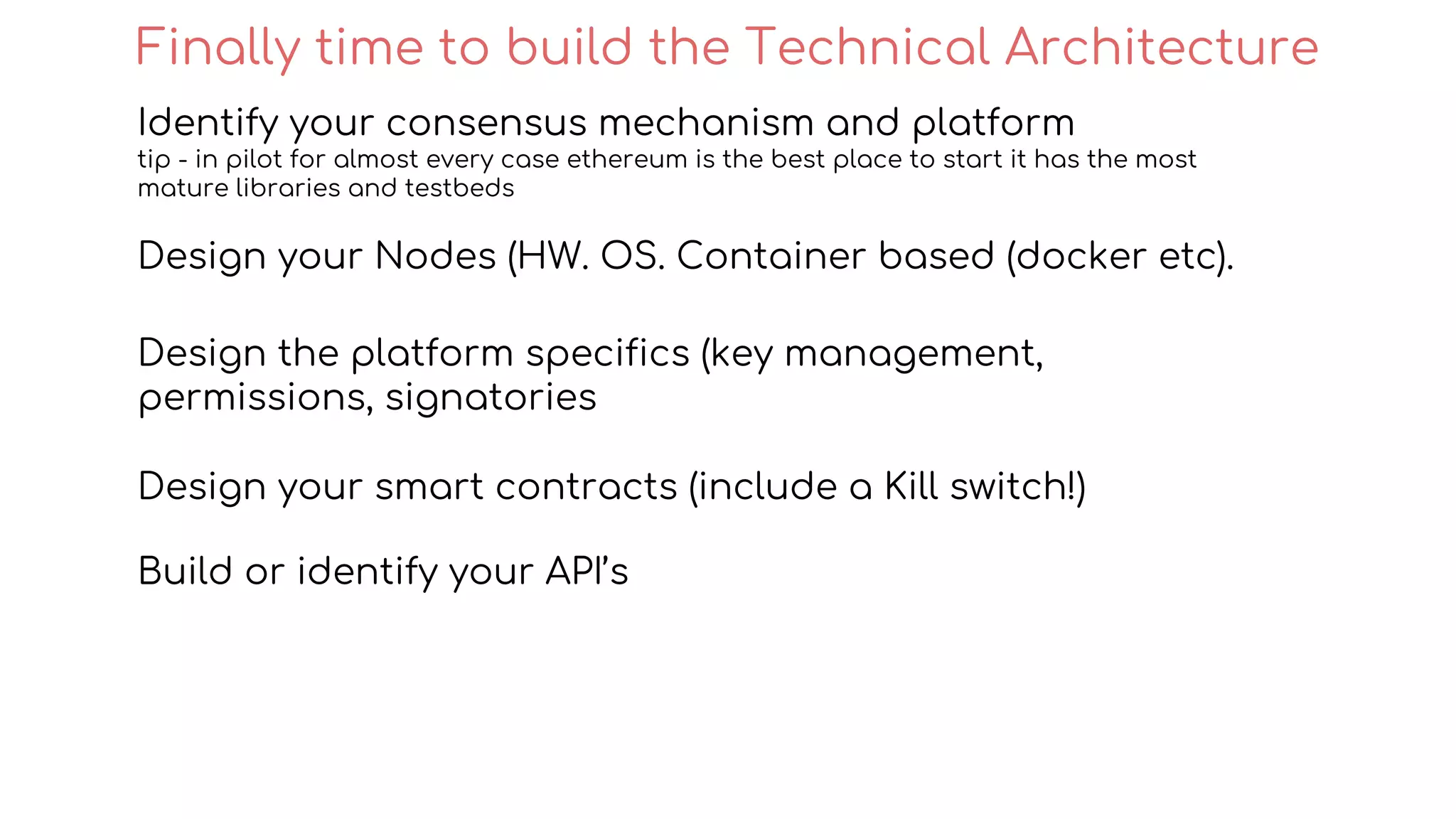 Identify your consensus mechanism and platform
tip - in pilot for almost every case ethereum is the best place to start it has the most
mature libraries and testbeds
Design your Nodes (HW. OS. Container based (docker etc).
Design the platform specifics (key management,
permissions, signatories
Design your smart contracts (include a Kill switch!)
Build or identify your API’s
Finally time to build the Technical Architecture
 