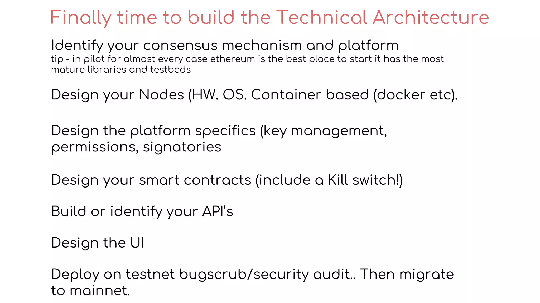 Identify your consensus mechanism and platform
tip - in pilot for almost every case ethereum is the best place to start it has the most
mature libraries and testbeds
Design your Nodes (HW. OS. Container based (docker etc).
Design the platform specifics (key management,
permissions, signatories
Design your smart contracts (include a Kill switch!)
Build or identify your API’s
Finally time to build the Technical Architecture
Design the UI
Deploy on testnet bugscrub/security audit.. Then migrate
to mainnet.
 