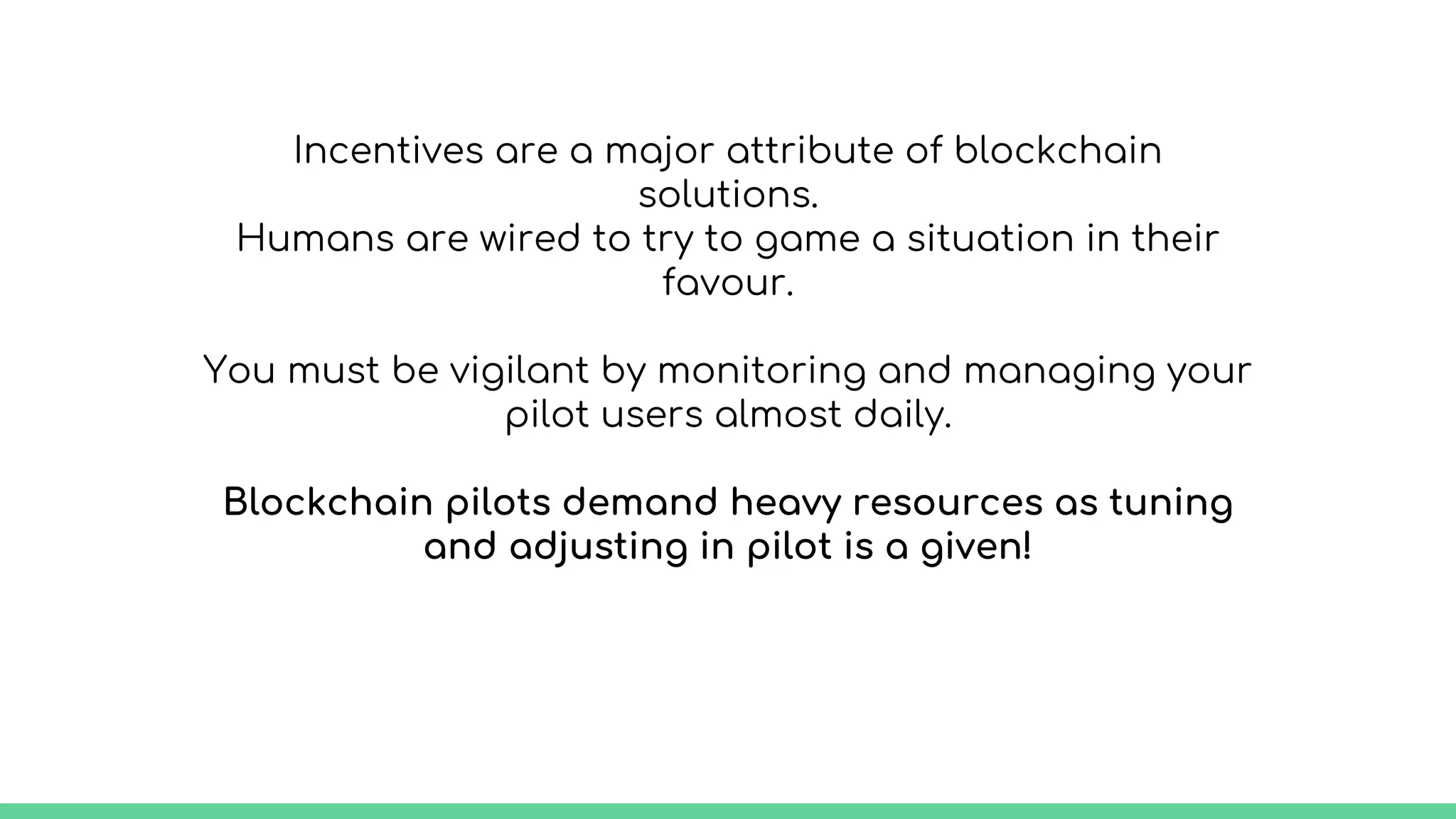 Incentives are a major attribute of blockchain
solutions.
Humans are wired to try to game a situation in their
favour.
You must be vigilant by monitoring and managing your
pilot users almost daily.
Blockchain pilots demand heavy resources as tuning
and adjusting in pilot is a given!
 