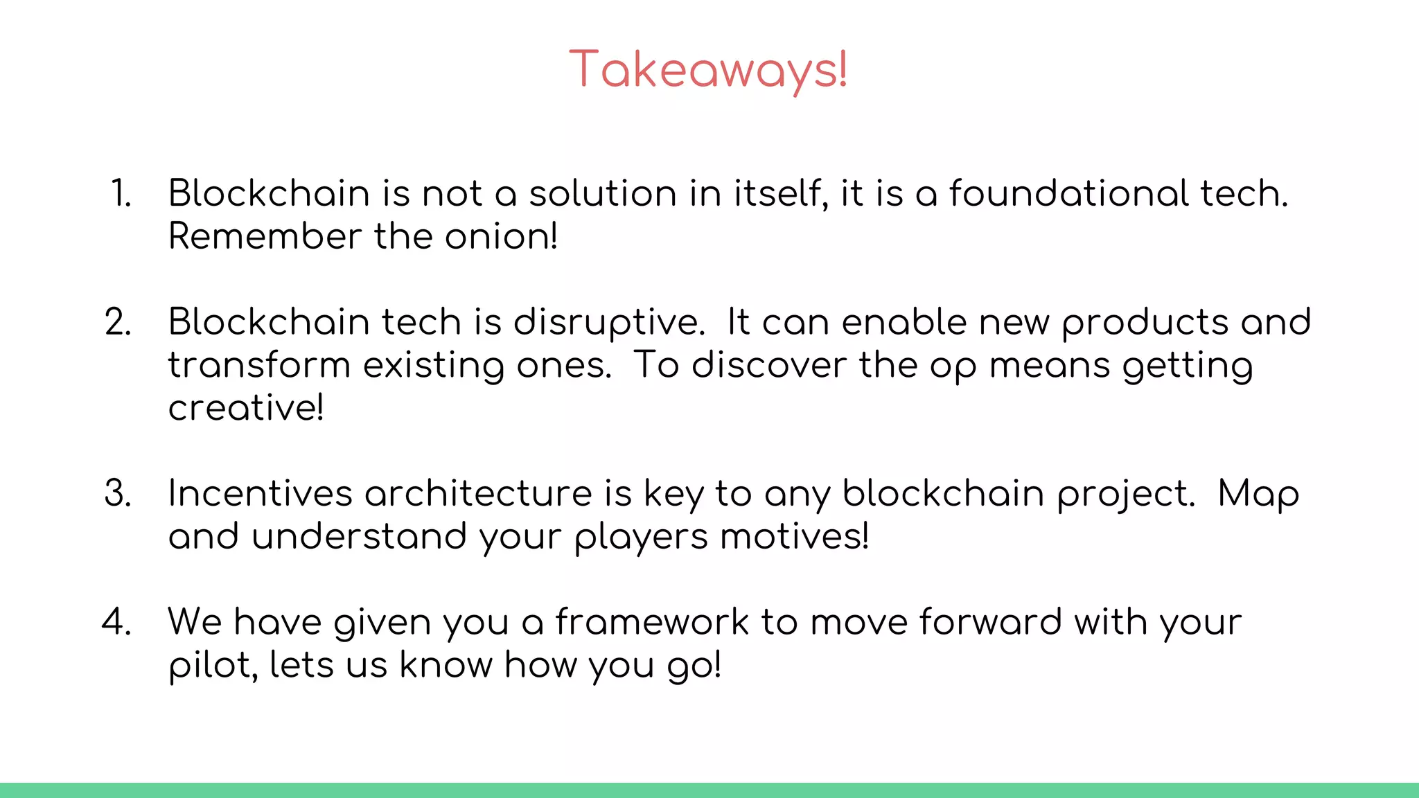 Takeaways!
1. Blockchain is not a solution in itself, it is a foundational tech.
Remember the onion!
2. Blockchain tech is disruptive. It can enable new products and
transform existing ones. To discover the op means getting
creative!
3. Incentives architecture is key to any blockchain project. Map
and understand your players motives!
4. We have given you a framework to move forward with your
pilot, lets us know how you go!
 