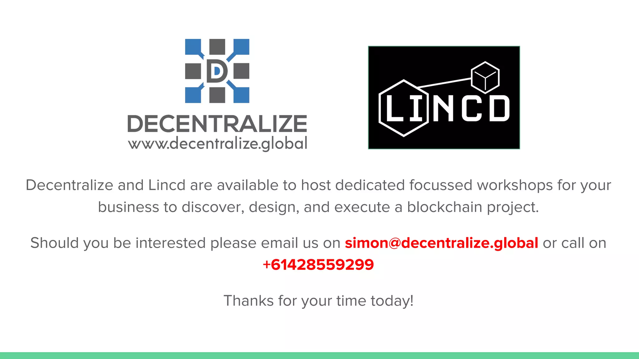 Decentralize and Lincd are available to host dedicated focussed workshops for your
business to discover, design, and execute a blockchain project.
Should you be interested please email us on simon@decentralize.global or call on
+61428559299
Thanks for your time today!
 