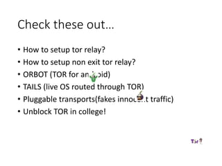 Check these out…
• How to setup tor relay?
• How to setup non exit tor relay?
• ORBOT (TOR for android)
• TAILS (live OS routed through TOR)
• Pluggable transports(fakes innocent traffic)
• Unblock TOR in college!
 