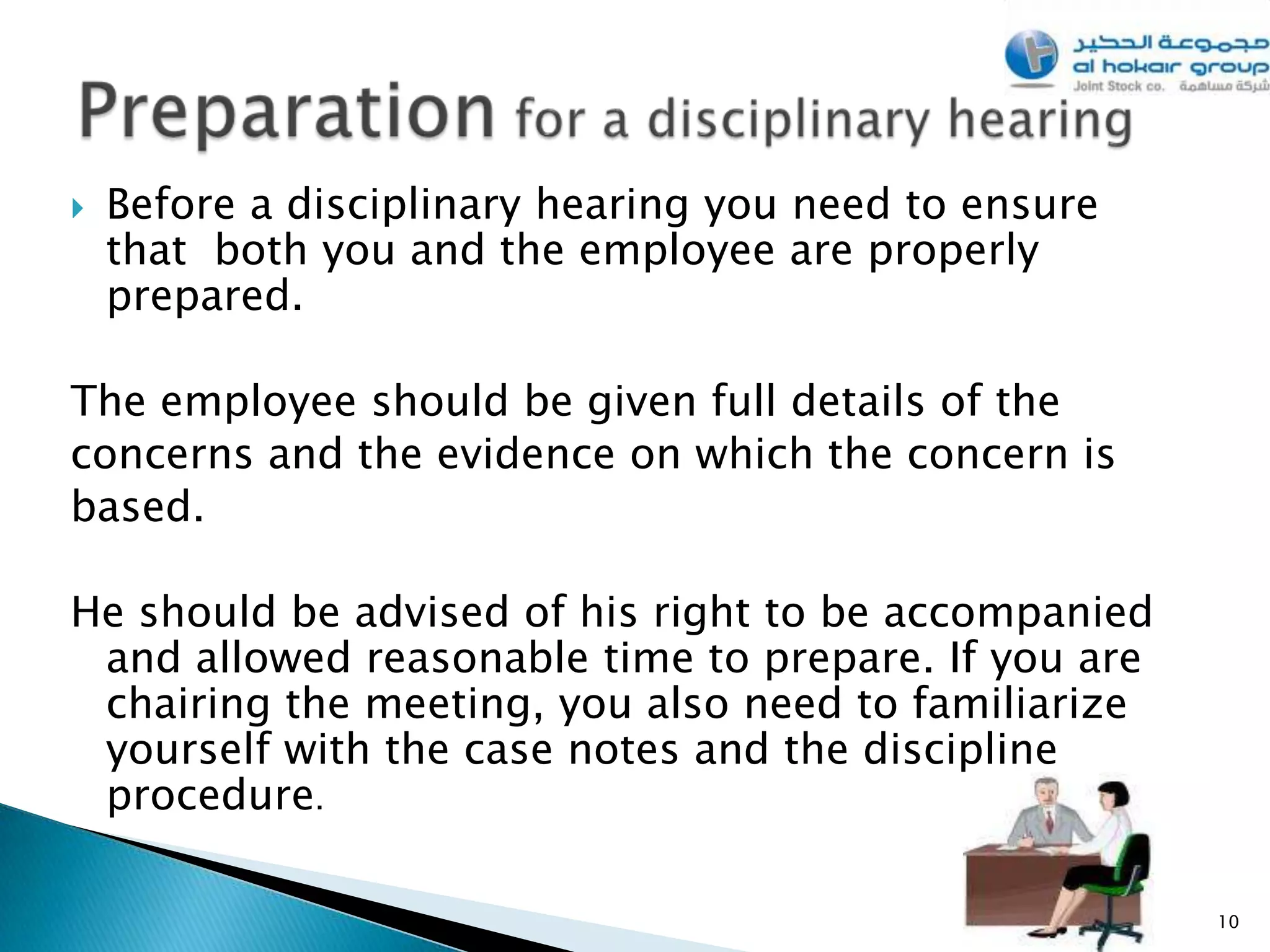    Before a disciplinary hearing you need to ensure
    that both you and the employee are properly
    prepared.

The employee should be given full details of the
concerns and the evidence on which the concern is
based.

He should be advised of his right to be accompanied
 and allowed reasonable time to prepare. If you are
 chairing the meeting, you also need to familiarize
 yourself with the case notes and the discipline
 procedure.

                                                       10
 