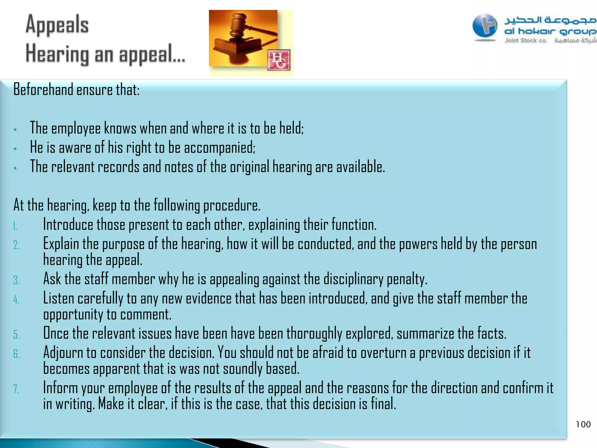 Beforehand ensure that:

•   The employee knows when and where it is to be held;
•   He is aware of his right to be accompanied;
•   The relevant records and notes of the original hearing are available.

At the hearing, keep to the following procedure.
1.    Introduce those present to each other, explaining their function.
2.    Explain the purpose of the hearing, how it will be conducted, and the powers held by the person
      hearing the appeal.
3.    Ask the staff member why he is appealing against the disciplinary penalty.
4.    Listen carefully to any new evidence that has been introduced, and give the staff member the
      opportunity to comment.
5.    Once the relevant issues have been have been thoroughly explored, summarize the facts.
6.    Adjourn to consider the decision. You should not be afraid to overturn a previous decision if it
      becomes apparent that is was not soundly based.
7.    Inform your employee of the results of the appeal and the reasons for the direction and confirm it
      in writing. Make it clear, if this is the case, that this decision is final.
                                                                                                           100
 
