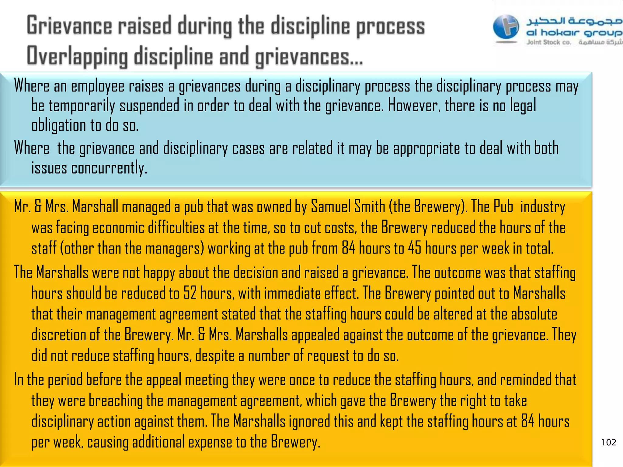 Where an employee raises a grievances during a disciplinary process the disciplinary process may
  be temporarily suspended in order to deal with the grievance. However, there is no legal
  obligation to do so.
Where the grievance and disciplinary cases are related it may be appropriate to deal with both
  issues concurrently.

Mr. & Mrs. Marshall managed a pub that was owned by Samuel Smith (the Brewery). The Pub industry
    was facing economic difficulties at the time, so to cut costs, the Brewery reduced the hours of the
    staff (other than the managers) working at the pub from 84 hours to 45 hours per week in total.
The Marshalls were not happy about the decision and raised a grievance. The outcome was that staffing
    hours should be reduced to 52 hours, with immediate effect. The Brewery pointed out to Marshalls
    that their management agreement stated that the staffing hours could be altered at the absolute
    discretion of the Brewery. Mr. & Mrs. Marshalls appealed against the outcome of the grievance. They
    did not reduce staffing hours, despite a number of request to do so.
In the period before the appeal meeting they were once to reduce the staffing hours, and reminded that
    they were breaching the management agreement, which gave the Brewery the right to take
    disciplinary action against them. The Marshalls ignored this and kept the staffing hours at 84 hours
    per week, causing additional expense to the Brewery.                                                   102
 