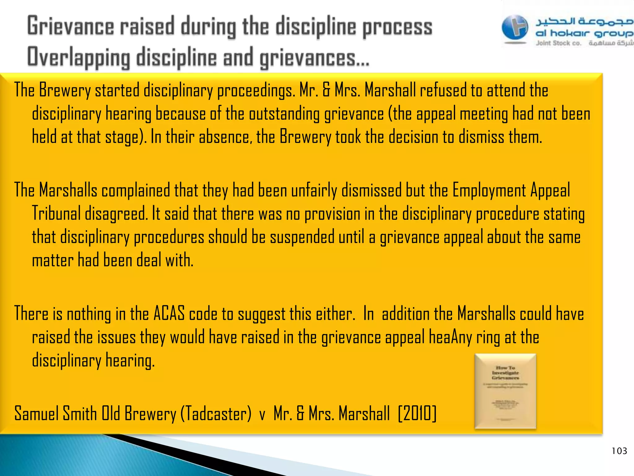 The Brewery started disciplinary proceedings. Mr. & Mrs. Marshall refused to attend the
   disciplinary hearing because of the outstanding grievance (the appeal meeting had not been
   held at that stage). In their absence, the Brewery took the decision to dismiss them.

The Marshalls complained that they had been unfairly dismissed but the Employment Appeal
   Tribunal disagreed. It said that there was no provision in the disciplinary procedure stating
   that disciplinary procedures should be suspended until a grievance appeal about the same
   matter had been deal with.

There is nothing in the ACAS code to suggest this either. In addition the Marshalls could have
   raised the issues they would have raised in the grievance appeal heaAny ring at the
   disciplinary hearing.

Samuel Smith Old Brewery (Tadcaster) v Mr. & Mrs. Marshall [2010]
                                                                                                   103
 