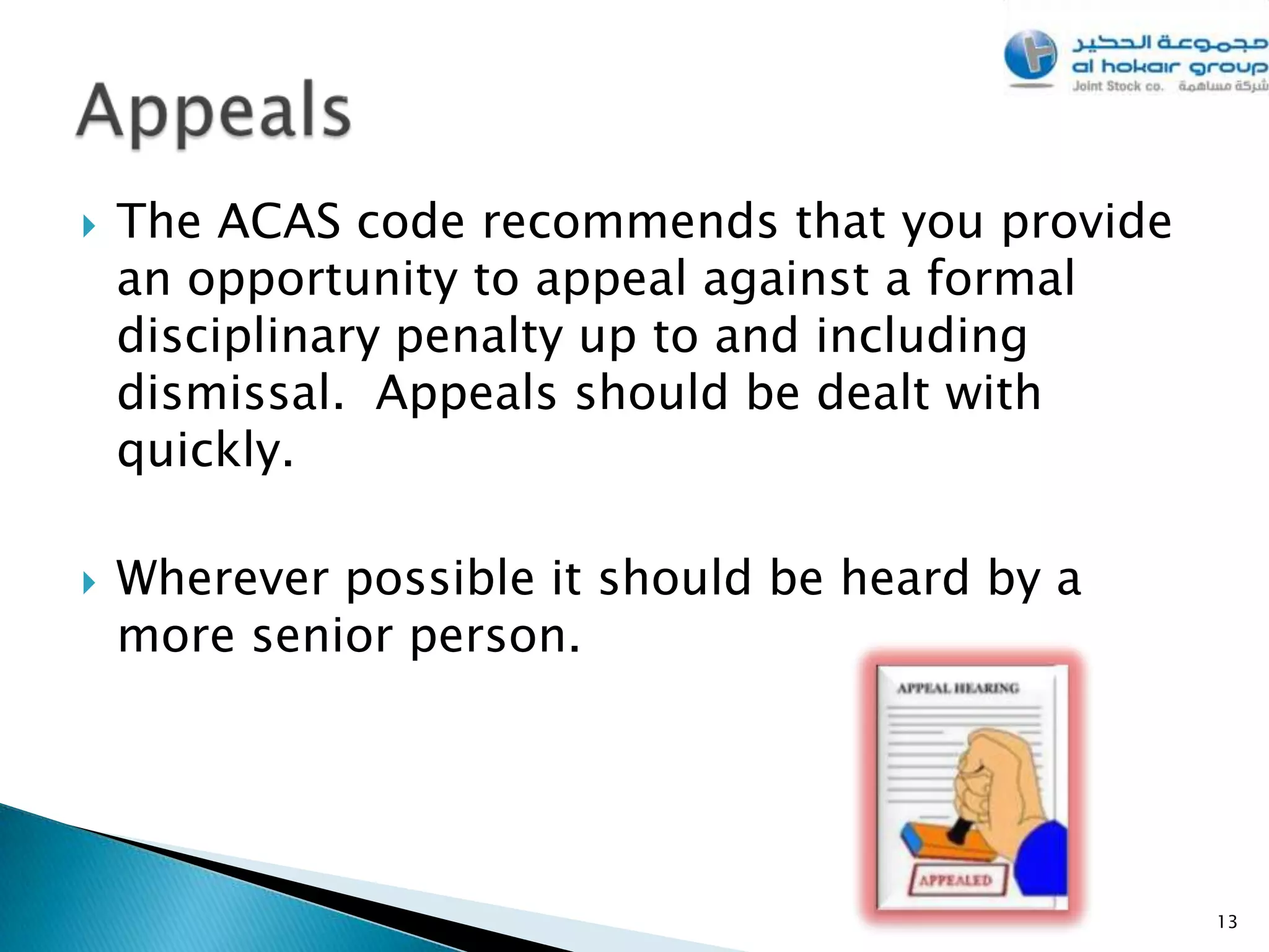    The ACAS code recommends that you provide
    an opportunity to appeal against a formal
    disciplinary penalty up to and including
    dismissal. Appeals should be dealt with
    quickly.

   Wherever possible it should be heard by a
    more senior person.




                                                13
 
