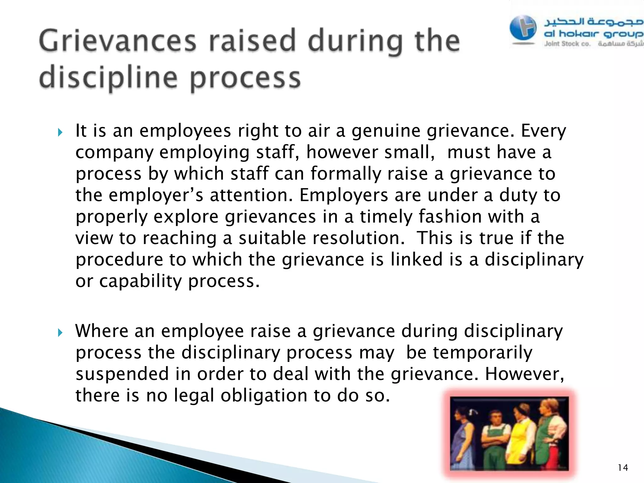    It is an employees right to air a genuine grievance. Every
    company employing staff, however small, must have a
    process by which staff can formally raise a grievance to
    the employer’s attention. Employers are under a duty to
    properly explore grievances in a timely fashion with a
    view to reaching a suitable resolution. This is true if the
    procedure to which the grievance is linked is a disciplinary
    or capability process.

   Where an employee raise a grievance during disciplinary
    process the disciplinary process may be temporarily
    suspended in order to deal with the grievance. However,
    there is no legal obligation to do so.


                                                                   14
 