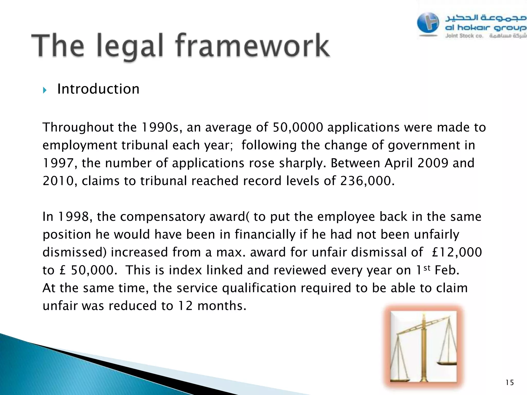    Introduction

Throughout the 1990s, an average of 50,0000 applications were made to
employment tribunal each year; following the change of government in
1997, the number of applications rose sharply. Between April 2009 and
2010, claims to tribunal reached record levels of 236,000.

In 1998, the compensatory award( to put the employee back in the same
position he would have been in financially if he had not been unfairly
dismissed) increased from a max. award for unfair dismissal of £12,000
to £ 50,000. This is index linked and reviewed every year on 1st Feb.
At the same time, the service qualification required to be able to claim
unfair was reduced to 12 months.




                                                                           15
 