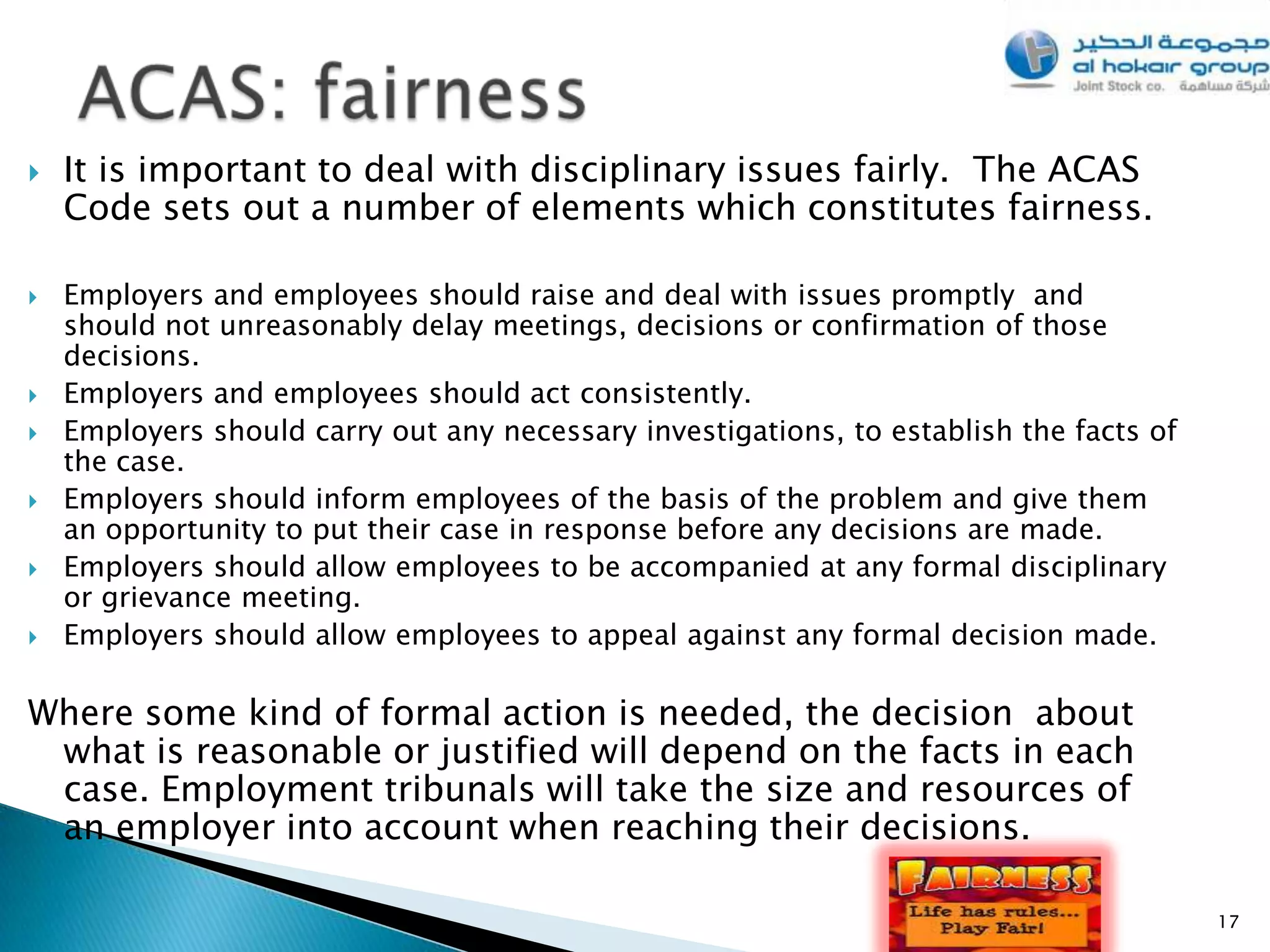    It is important to deal with disciplinary issues fairly. The ACAS
    Code sets out a number of elements which constitutes fairness.

   Employers and employees should raise and deal with issues promptly and
    should not unreasonably delay meetings, decisions or confirmation of those
    decisions.
   Employers and employees should act consistently.
   Employers should carry out any necessary investigations, to establish the facts of
    the case.
   Employers should inform employees of the basis of the problem and give them
    an opportunity to put their case in response before any decisions are made.
   Employers should allow employees to be accompanied at any formal disciplinary
    or grievance meeting.
   Employers should allow employees to appeal against any formal decision made.

Where some kind of formal action is needed, the decision about
 what is reasonable or justified will depend on the facts in each
 case. Employment tribunals will take the size and resources of
 an employer into account when reaching their decisions.

                                                                                         17
 