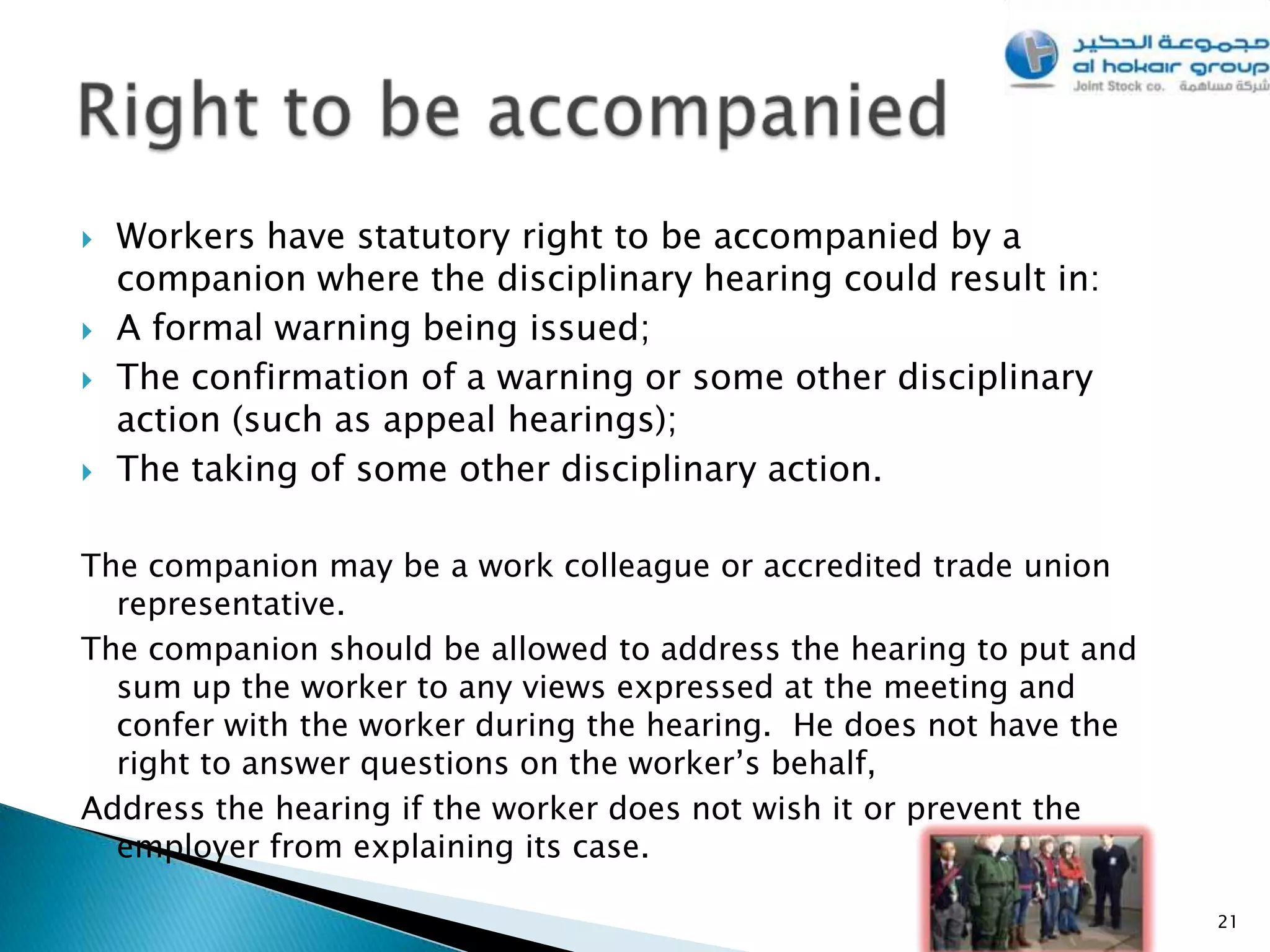    Workers have statutory right to be accompanied by a
    companion where the disciplinary hearing could result in:
   A formal warning being issued;
   The confirmation of a warning or some other disciplinary
    action (such as appeal hearings);
   The taking of some other disciplinary action.

The companion may be a work colleague or accredited trade union
  representative.
The companion should be allowed to address the hearing to put and
  sum up the worker to any views expressed at the meeting and
  confer with the worker during the hearing. He does not have the
  right to answer questions on the worker’s behalf,
Address the hearing if the worker does not wish it or prevent the
  employer from explaining its case.

                                                                    21
 