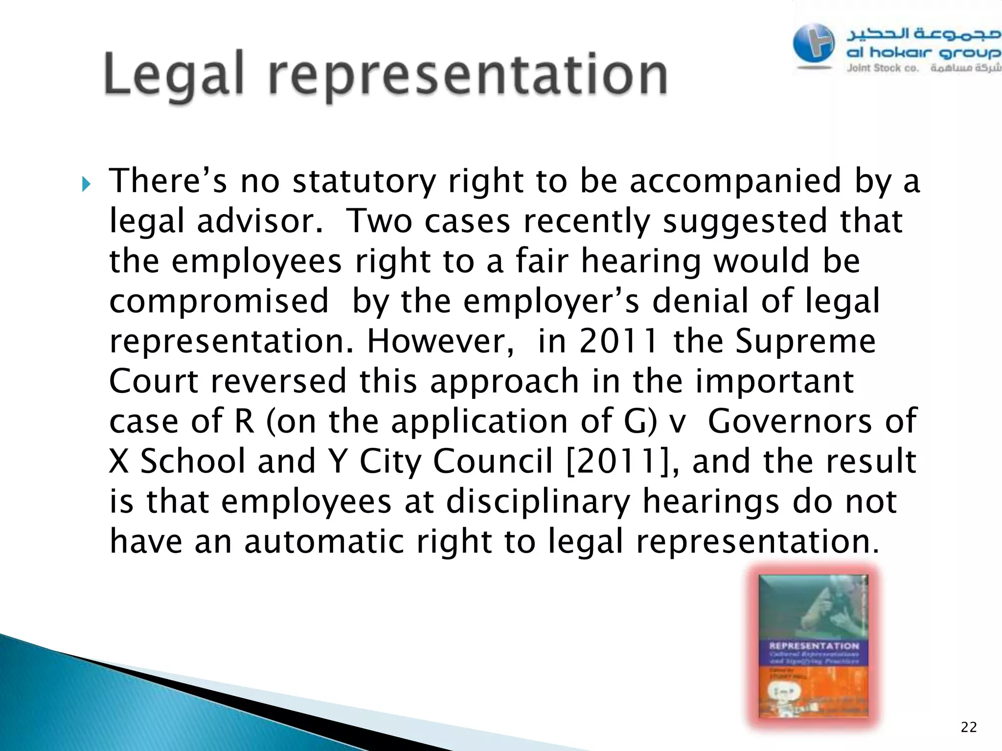    There’s no statutory right to be accompanied by a
    legal advisor. Two cases recently suggested that
    the employees right to a fair hearing would be
    compromised by the employer’s denial of legal
    representation. However, in 2011 the Supreme
    Court reversed this approach in the important
    case of R (on the application of G) v Governors of
    X School and Y City Council [2011], and the result
    is that employees at disciplinary hearings do not
    have an automatic right to legal representation.




                                                         22
 