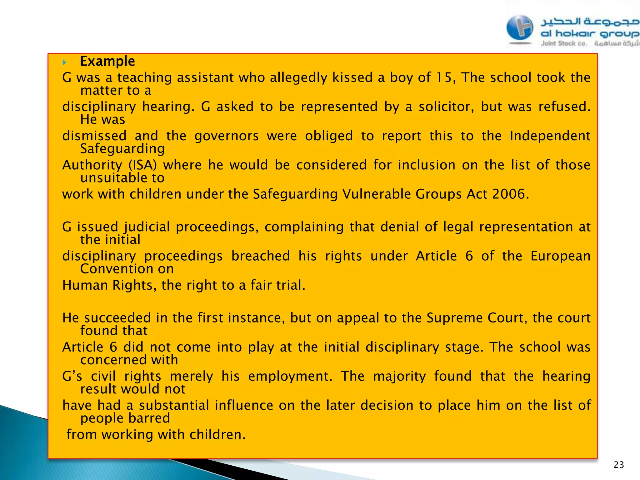   Example
G was a teaching assistant who allegedly kissed a boy of 15, The school took the
   matter to a
disciplinary hearing. G asked to be represented by a solicitor, but was refused.
   He was
dismissed and the governors were obliged to report this to the Independent
   Safeguarding
Authority (ISA) where he would be considered for inclusion on the list of those
   unsuitable to
work with children under the Safeguarding Vulnerable Groups Act 2006.

G issued judicial proceedings, complaining that denial of legal representation at
   the initial
disciplinary proceedings breached his rights under Article 6 of the European
   Convention on
Human Rights, the right to a fair trial.

He succeeded in the first instance, but on appeal to the Supreme Court, the court
   found that
Article 6 did not come into play at the initial disciplinary stage. The school was
   concerned with
G’s civil rights merely his employment. The majority found that the hearing
   result would not
have had a substantial influence on the later decision to place him on the list of
   people barred
 from working with children.

                                                                                     23
 