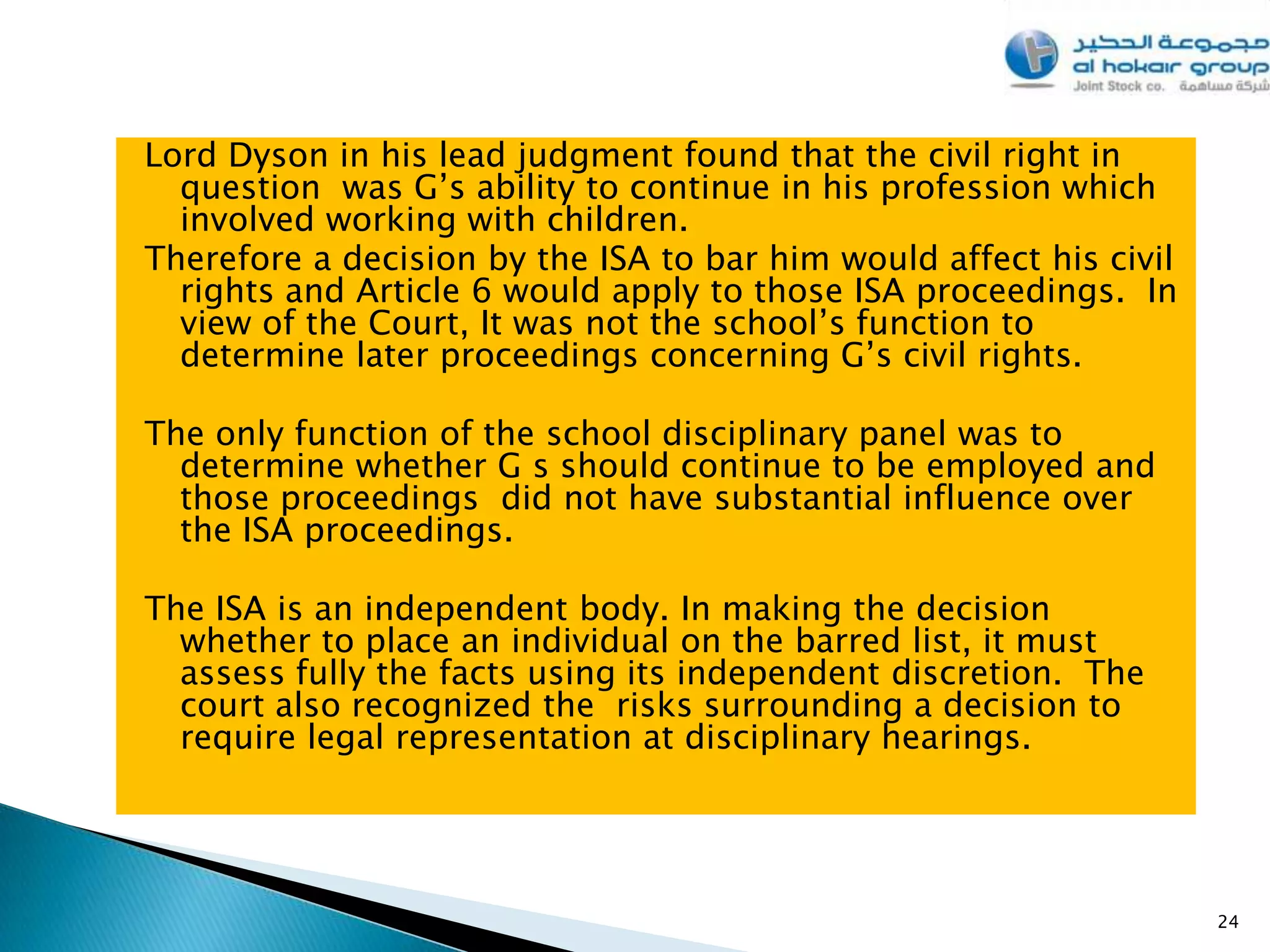 Lord Dyson in his lead judgment found that the civil right in
  question was G’s ability to continue in his profession which
  involved working with children.
Therefore a decision by the ISA to bar him would affect his civil
  rights and Article 6 would apply to those ISA proceedings. In
  view of the Court, It was not the school’s function to
  determine later proceedings concerning G’s civil rights.

The only function of the school disciplinary panel was to
  determine whether G s should continue to be employed and
  those proceedings did not have substantial influence over
  the ISA proceedings.

The ISA is an independent body. In making the decision
  whether to place an individual on the barred list, it must
  assess fully the facts using its independent discretion. The
  court also recognized the risks surrounding a decision to
  require legal representation at disciplinary hearings.




                                                                    24
 