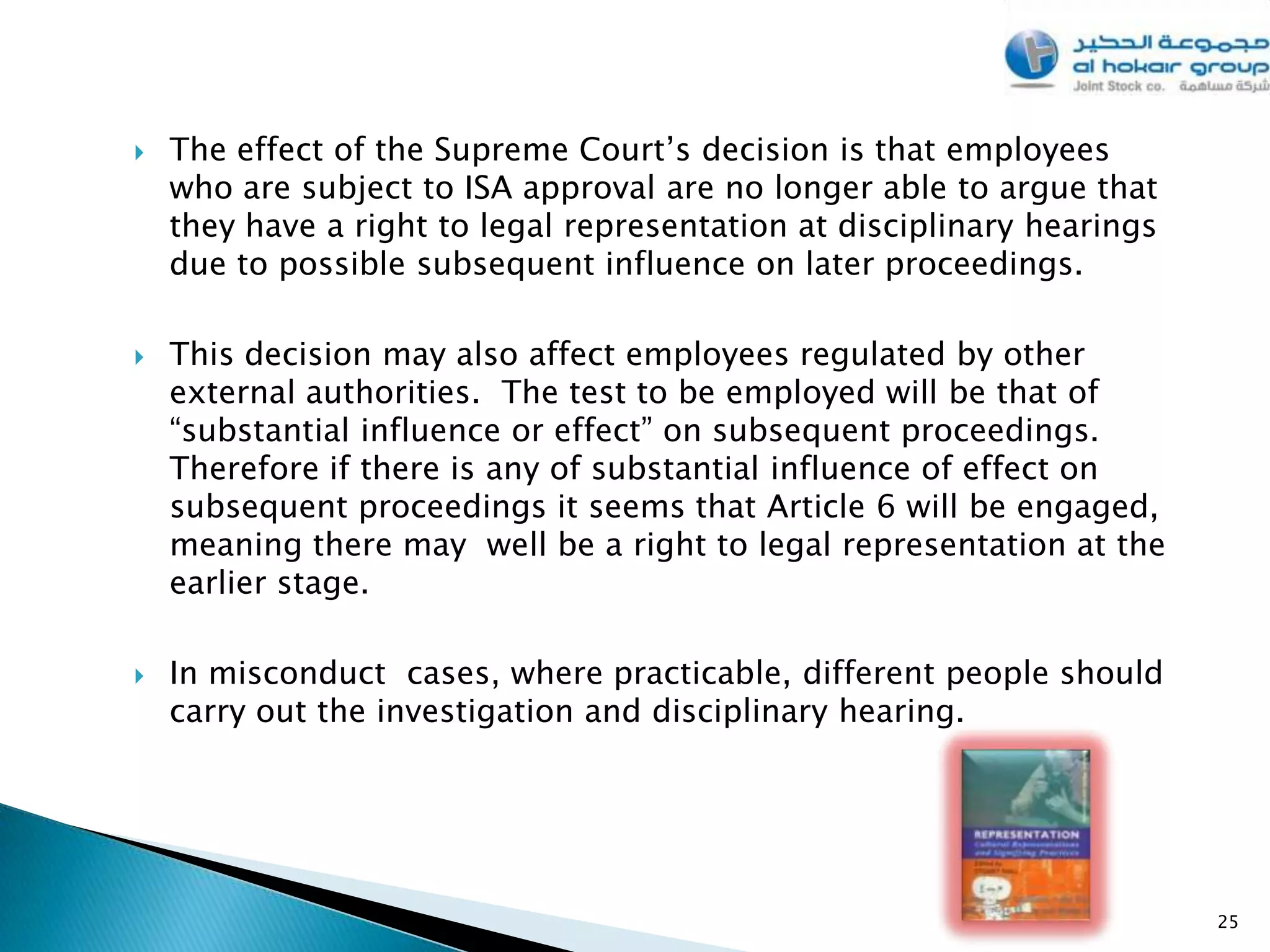    The effect of the Supreme Court’s decision is that employees
    who are subject to ISA approval are no longer able to argue that
    they have a right to legal representation at disciplinary hearings
    due to possible subsequent influence on later proceedings.

   This decision may also affect employees regulated by other
    external authorities. The test to be employed will be that of
    “substantial influence or effect” on subsequent proceedings.
    Therefore if there is any of substantial influence of effect on
    subsequent proceedings it seems that Article 6 will be engaged,
    meaning there may well be a right to legal representation at the
    earlier stage.

   In misconduct cases, where practicable, different people should
    carry out the investigation and disciplinary hearing.




                                                                         25
 