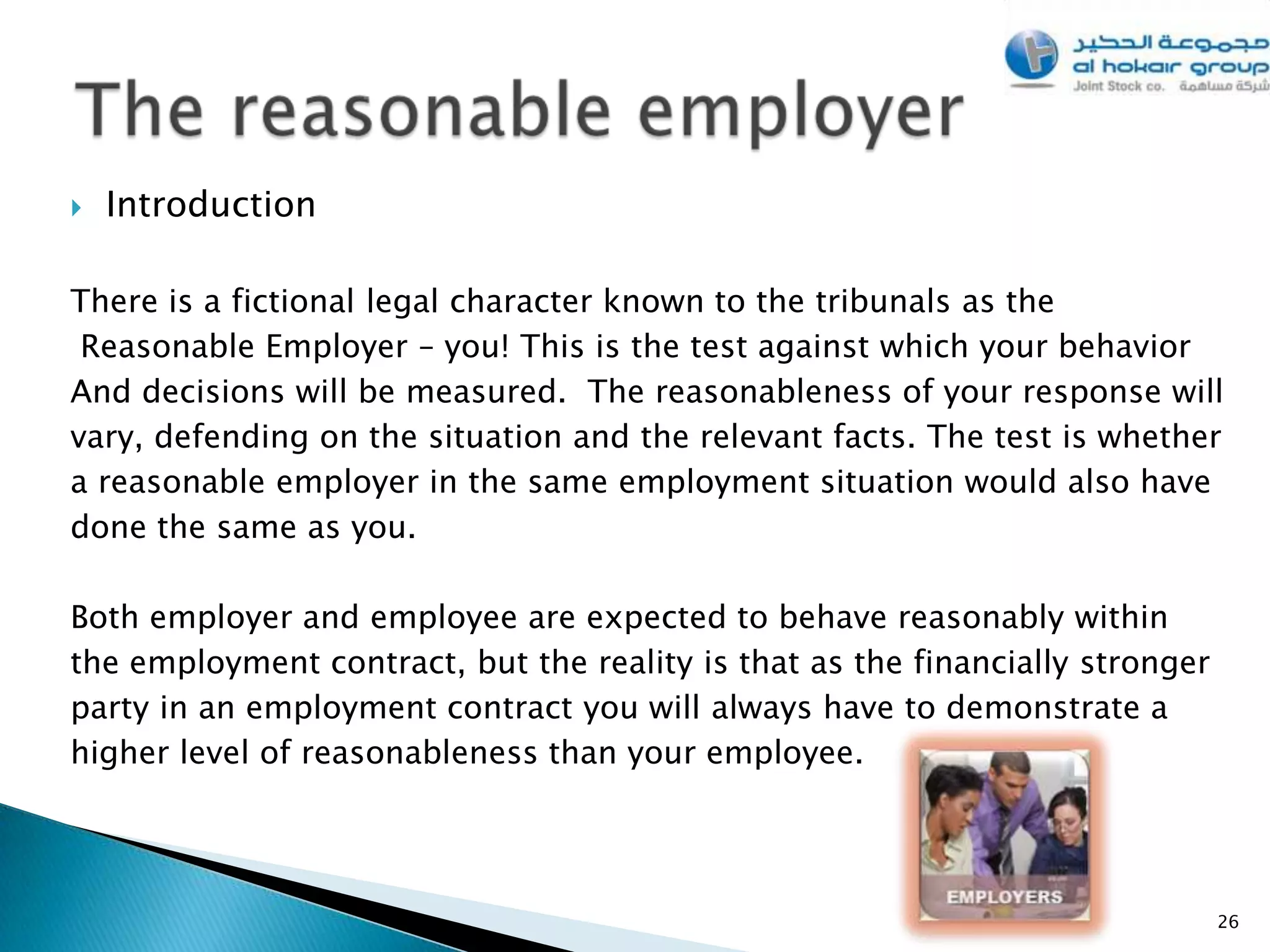    Introduction

There is a fictional legal character known to the tribunals as the
 Reasonable Employer – you! This is the test against which your behavior
And decisions will be measured. The reasonableness of your response will
vary, defending on the situation and the relevant facts. The test is whether
a reasonable employer in the same employment situation would also have
done the same as you.

Both employer and employee are expected to behave reasonably within
the employment contract, but the reality is that as the financially stronger
party in an employment contract you will always have to demonstrate a
higher level of reasonableness than your employee.




                                                                               26
 