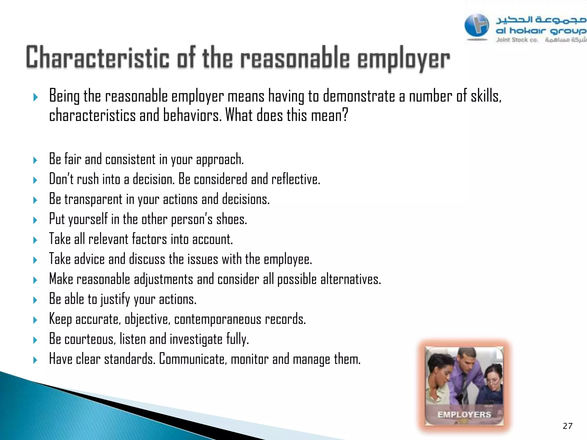    Being the reasonable employer means having to demonstrate a number of skills,
    characteristics and behaviors. What does this mean?

   Be fair and consistent in your approach.
   Don‟t rush into a decision. Be considered and reflective.
   Be transparent in your actions and decisions.
   Put yourself in the other person‟s shoes.
   Take all relevant factors into account.
   Take advice and discuss the issues with the employee.
   Make reasonable adjustments and consider all possible alternatives.
   Be able to justify your actions.
   Keep accurate, objective, contemporaneous records.
   Be courteous, listen and investigate fully.
   Have clear standards. Communicate, monitor and manage them.



                                                                                    27
 